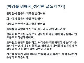 [마감을 위해서_성장판 글쓰기 7기]
출장길에 틈틈이 기록을 남겼어요
회사에서 틈틈히 글을 작성했다
아내와 싸우면서까지 글을 썼어요
둘째를 재워야해서 노트북 들고와 침대에 엎드려 씀
갑자기 떠오르는 문장으로 껌딱지 아이들 피해 화장실에서 핸
드폰으로 작성해봤어요.
모바일로 초안작업을 하고, 아이들과 키즈카페에서 놀다가 글
쓰다가 하면서 마무리를 하고, 집에와서 아이들이 잠든후에 부
랴부랴 퇴고를 했던 날이 있었어요 ㅎㅎ
시간을 맞추기 위해 뼈대만 만들어 글을 올리고, 새벽 2시까지
수정하고 잤습니다.
 