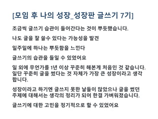 [모임 후 나의 성장_성장판 글쓰기 7기]
조금씩 글쓰기 습관이 들어간다는 것이 뿌듯했습니다.
나도 글을 잘 쓸수 있다는 가능성을 발견
일주일에 하나는 뿌듯함을 느낀다
글쓰기의 습관을 들일 수 있었어요
일 외에 무언가를 1년 이상 꾸준히 해본게 처음인 것 같습니다.
일단 꾸준히 글을 썼다는 것 자체가 가장 큰 성장이라고 생각
합니다.
성장이라고 하기엔 글쓰지 못한 날들이 많았으나 글을 썼던
주제에 대해서는 생각의 정리가 되어 한결 가벼워졌습니다.
글쓰기에 대한 고민을 정기적으로 할 수 있었어요
 