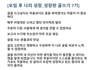 [모임 후 나의 성장_성장판 글쓰기 7기]
글을 쓰고싶다는 마음보다도 글을 써야겠다는 마음이 더 중요
하다
매주 어떻게든 쓰려고 했던 의지력의 발전
꾸준히 다른 사람에게 제 생각을 전할 수 있었어요
보고서 쓰기에 자신감이 아주 조금 생김
글을 쓰는 분들과의 만남
글감 고민하고 계획하고 구성하며 더 나은 글을 써보자 노력
할 수 있었어요
글을 써가며 내 자신이 어떤 생각을 하는지 발견할 수 있다는
점을 알게 되었습니다. 작은 부분이지만 스스로를 돌아보는 계
기로도 작용하는 것 같아서 조금씩 성장하고 있는 중이라 생
각이 들어요.
 