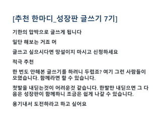 [추천 한마디_성장판 글쓰기 7기]
기한의 압박으로 글쓰게 됩니다
일단 해보는 거죠 머
글쓰고 싶으시다면 망설이지 마시고 신청하세요
적극 추천
한 번도 안해본 글쓰기를 하려니 두렵죠? 여기 그런 사람들이
모였습니다. 함께라면 할 수 있습니다.
첫발을 내딛는것이 어려운것 같습니다. 한발만 내딛으면 그 다
음은 성장판이 함께하니 조금은 쉽게 나갈 수 있습니다.
용기내서 도전하라고 하고 싶어요
 
