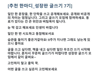 [추천 한마디_성장판 글쓰기 7기]
일단 한 문장을, 한 단락을 쓰고 공개해보세요. 공개와 비공개
의 차이는 엄청납니다. 그리고 글쓰기 모임에 참여하세요. 동
료가 있다는 건 큰 위안과 버팀목이 됩니다.
눈 딱 감고 해보세요 인생이 바뀝니다
일단 한 번 시도하고 동참해보셔요
습관을 들이기 좋은거같아요! 8주가 지나면 그래도 남는게 있
으니 좋아요
글을 쓰고 싶다면, 책을 내고 싶다면 일단 무조건 쓰기 시작해
야합니다. 혼자서 꾸준히 글쓰기가 어렵다면 성장판 글쓰기 모
임에서 같이 글써요~
고민하지 말고 클릭 꾹.
어떤 글을 쓰고 싶은지 고민해보세요
 