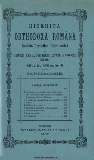 *
i........ t.,.
ciz,-.4t ,4,____Cult
BISERICA
ORTHODOXA ROMANA
Revista Periodic Eclesiastica
A
WHIM SINOD AL S-TEI BISERICI AUTOCEFALE ORTODOXE
MANE.
ANUL AL XXVI -Iea, No. 6.
TABELA MATERIILOR
Pag
1 Serbarea desgropari osemintelor ferici-
tuba intru amintire Mitropolit Primat al
Romaniel Callinic Miclescu 601
2 Autoritatea Bisericesa organele1i el 644
8 Omul 652
4 Bibliogralia greca. 664
5 Programa analitia a Seminariilor. 678
6 Cronica Bisericesa 691
7 Dare de sera,. 705
8 Donatiunl. 712
BUCURE$T1
TIPOGRAFIA CARJILOR BISERICETI
1902..
1,
a3raE=Viti'fi.:0
SF)'=1./1E31=?=.
II
.
IPPI
3c)
Il
I
1
. . . . .
. . . . . . .
www.dacoromanica.ro
 