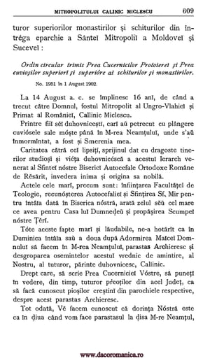 MITROPOLITULUI CALINIC MICLESCU 609
turor superiorilor monastirilor si schiturilor din in-
trega eparchie a Sante Mitropolil a Moldovel si
Sucevel :
Ordin circular trimis Prea Cucernicilor Protoierei id Prea
cuviosilor superiori .si superidre al schiturilor ,si monastirilor.
No. 1951 in 1 August 1902.
La 14 August a. c. se Implinesc 16 anT, de cand a
trecut catre Domnul, fostul Mitropolit al Ungro-VlahieT si
Primat al RomanieT, Callinic Miclescu.
Printre fiiT seT duhovnicesti, carT au petrecut cu plangere
cuviosele sale moste pang in M-rea NeamtuluT, unde s'ail
Inmormintat, a fost si Smerenia mea.
Caritatea catra eel lipsiti, sprijinul dat cu dragoste tine-
rilor studiosi si vieta duhovnicesca a acestuT Ierarch ve-
nerat al SfinteT nostre BisericT Autocefale Ortodoxe Romane
de Resarit, invedera inima si origina sa nobila.
Actele cele marl', precum sunt : infiintarea Facultatel de
Teologie, recunosterea AutocefalieT si Sfintirea Sf, Mir pen-
tru IntaTa data in Biserica nostra, arata zelul sell cel mare
ce avea pentru Casa luT Dumnecleii si propasirea Scumpel
nostre TerT.
Tote aceste fapte marl' si la'udabile, ne-a hotarit ca in
Duminica intaTa sail a doua dupa Adormirea MaIcel Dom -
nulul sa facem in M-rea Neamtului, parastas Archieresc si
desgroparea osemintelor acestuT vrednic de amintire, al
Nostru, al tuturor, parinte duhovnicesc, Callinic.
Drept care, sa scrie Prea Cucerniciel Vostre, O. puneti
in vedere, din timp, tuturor pieotilor din acel Judet, ca
sa faca cunoscut piosilor crestini din parochiele respective,
despre acest parastas Archieresc.
Tot odata, Ve facem cunoscut ca dorinta Nostra este
ca in c,liva cand vom face parastasul la c,lisa M-re Neamtul,
www.dacoromanica.ro
 