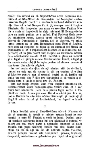 CRONICA BISERICESCA 699
cerceii din urechi ca sa impodobesca acest nepretios mo-
nument al NascetOrel de Dumnedeti. Iar inteleptul nostru
Suveran Regele Carol I a readus la vechea -i strelucire ma-
reta biserica a lul Neagoe Vo la. i, scutnpa nOstra Regina
Elisabeta, din dragostea cea mare ce are catre FeclOra Ma-
ria a scris si impodobit In chip minunat Sf. Evanghelie in
care se arata patima ce a suferit Fiul Fed Orel Maria pen-
tru mantuirea lumel. Acesta opera mareta tnchinata Nas-
ceterel de Dumnedeil si depusa aid in biserica, va arata
lumei intregi ca In Cara Romanesca sunt Reg! si Regine,
care stiii sir respecte cu fapta si cu cuvintul pre Malca 1W
Dumnedeil si sa 'I impodobesca biserica cu monumente ne-
peritOre; CI in Sara mistra sunt Regine ca Suverana nOstra
care aducendu'si aminte ca. Sf. FeclOra asters cu lacrim!
0 a legat cu giulgiti ranele Mantuitorulul lumel, a legat si
Ea ranele celor caduti in lupta pentru mantuirea neamulul
romanesc din sclavia pagans.
lar nol cestia din diva de adi santem atat de civilisatl,
timpul ne este asa de stump in cat nu credem ca e bine
si Nositor pentru not si urmasil nostri ca sa jertfim cel
putin un teas din 7 chile pre septamina si sa venim la bi-
serica spre a lauda si ferici pre Sf. Fecidra!
Iata dar 1041 crestini cum s'au implinit proorocia Sf.
FeclOre rostita acum noue-spre-dece vecuri cum ca o vor
ferici tote neamurile. Ceea ce a prezis legea veche, a im-
plinit ce noua. Aceea pre care David o cants pre lira sa,
noi o laudam in cantarile nOstre bisericesti, si Imperati si
Regii it aduc darer! si Inchinaclunl, lar ingeril o lauda
in cer.
II.
Sfinta FeclOra este si Bine-facetOrea nOstra. N'avem de
cat sa aruncam in trecat o privire asupra lumeT in mo-
mentul in care Sf. FeciOra a venit in lume: Duchul omu-
lul perduse adeverul; inima lul era afundata in potopul vi-
ciilor; cea mai mare parte a neamulul omenesc 10 pleca
fruntea sub jugul sclaviel; femeea mai ales, acarei slabi-
ciune nu era ca all un zid de aparare contra violentei,
suferea pedepsa vechel sale nesupunert; gelosia, lasitatea,
desgustul, nestatornicia gramadise pre capul el o greutate
www.dacoromanica.ro
 