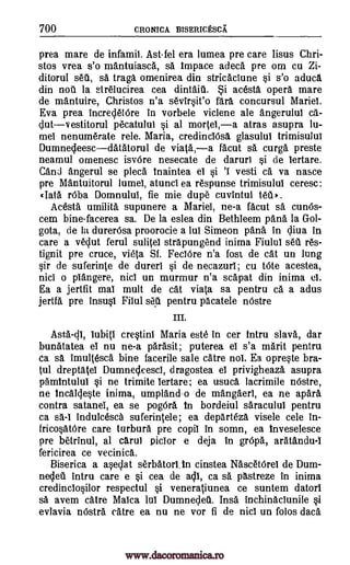 700 CRONICA BISERICESCA
prea mare de infamii. Ast-fel era lumea pre care Iisus Chri-
stos vrea s'o mantuiasca, sa Impace adeca pre om cu Zi-
ditorul set, sa traga omenirea din stricaclune si s'o aduca
din not la strelucirea cea dintait. $i acesta opera mare
de mantuire, Christos n'a sevirsit'o fara concursul Maria
Eva prea increcletOre in vorbele viclene ale angerulul ca-
clutv estitorul pecatulut si al mortel,a atras asupra lu-
mel nenumerate rele. Maria, credincIesa glasulul trimisulul
Dumnecleescdatatorul de viata,a facut sa curga preste
neamul omenesc isvOre nesecate de daruri si de lertare.
Cand angerul se pleca tnaintea el si 'I vesti ca va nasce
pre Mantuitorul lumel, atunci ea respunse trimisulul ceresc:
data rOba Domnulul, fie mie dupe cuvintul tea*.
Acesta umilita supunere a Mariei, ne-a facut sa cun6s-
cem bine-facerea sa. De la eslea din Bethleem pana la Gol-
gota, de la durerOsa proorocie a lui Simeon Oita in cliva in
care a veclut ferul sulitel strapungend inima Fiulul set res-
tignit pre truce, vieta Sf. FeclOre n'a fost de cat un lung
sir de suferinte de durerl si de necazurl; cu tote acestea,
nici o piangere, nici un murmur n'a scapat din inima
Ea a jertfit mal mutt de cat viata sa pentru ea a adus
jertfa pre insusi Filul set pentru pacatele nOstre
III.
Iubiti crestini Maria este in cer tntru slava, dar
bunatatea el nu ne-a Orbit; puterea el s'a marit pentru
ca sa imultesca bine facerile sale catre nol. Ea opreste bra-
tul dreptatel Dumnecleesci, dragostea el privigheaza asupra
pamintului si ne trimite lertare; ea usuca lacrimile nOstre,
ne Incalcleste inima, umpland-o de mangaerl, ea ne apara
contra satanei, ea se pogOra In bordeiul saracului pentru
ca indulcesca suferintele; ea departeza visele cele in-
fricosatOre care turbura pre copil in soma, ea inveselesce
pre betrinul, al carul piclor e deja in grOpa, aratandu-I
fericirea ce vecinica.
Biserica a aseclat serbatorI.In cinstea NascetOrel de Dum-
neclet intru care e si cea de acII, ca sa pastreze In inima
credinclosilor respectul si veneratiunea ce suntem datorl
sä avem catre Malca lul Dumnedet. Insa inchinaclunile si
evlavia nOstra catre ea nu ne vor fi de nici un folos data
Asta-di,
sa-1
el.
www.dacoromanica.ro
 