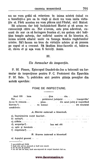 CRONICA BISERICESCA 701
nu ne vom grabi sa reinviem in inima nOstra duhul ce
a insufletit-o pre ea in viata si daca nu vom imita virtu-
tile el. Fara acestea nu vom placea nicl Fitului, nici MaIcel.
Sa aducem dar toll inchinacluni Mariel si sa avem re-
cunoscinta catre ea. Nol n'avem, este prea adeverat, cu-
nunl de our ca M. tncingem fruntea el; nu putem sa-I inal-
tam temple mhete, dar sufletul nostru sa fie biserica et,
inima nostra altarul uncle. va fumega tamaia rugacIunilor
nOstre. Sal facem un tron de virtutile nOstre si sa punem
pe capul el o cununa. SI laudam bine-facerile el, lubirn
el, slava 0 si asa vom fi fericitl. Amin.
Un formular de inspec(ie.
P. Sf. Pimen, Episcopul Dunaril-de-Jos a intocmit un for-
mular de inspectiune pentru P. C. Protoierel din Eparchia
P. Sf. Sale. 'L publicam aid pentru stiinta preotilor din
acesta. eparchie:
FOAE DE INSPECTIUNE.
Anul 190 - luna 4iva . . . .. cira ..
Nol . protoiereul judetulut... . - . . transporta.n-
du-ne In comuna .... .. plasa .- . din acest judet §i inspectand
biserica 2) cu hramul . ... . . . . .. am constatat
urmAtorele:
A. Starea externs a bisericei.
a). Imprejmuirea ciirfel bisericel---
b) curtea 2) .. .. ...
c). zidAria .
d). acoperip3)... bun sal r6A
e). u§ile §i ferestrele - -- - ----
f) clopo tnil a 4)... ....
B. Starea interns a bisericei
a) Aspectul general --
1) parochield sail filielX
2) dacd este sad nu plantatS si dacI este curatd.
3) de fer sail de sindrild
4) de zid said de lemn, dacd este separata de corpul bisericeT sail nu.
.
www.dacoromanica.ro
 
