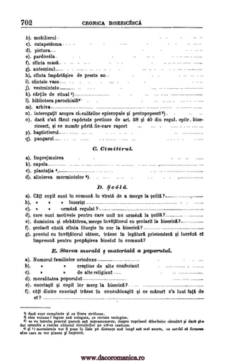 702 CRONICA B1SERICESCA
b). mobilierul
c). catapetesma.- -
d). picture.
e). pardosela .
f). sfinta mash. -- -
g). antemisul
h). sfinta Impartdsire de preste an ..
i). sfintele vase e- . . - - - - - -- - -
j). vestmintele
k). cdrtile de ritual 1)
1). biblioteca parochialdin
in). arhiva
n). interogatil asupra ci, culdrilor episcopale si protopopescI 3) . -
o). decd. s'ad flcut rapdrtele pretinse de art. 88 si 40 din regul. epitr. bise-
ricescl, si ce numdr Ora fie-care raport ... ... . ..... ... .........
p). baptistierul..... ...... ... . . . .. .
q). pangarul....
C. Cimitirul.
a). Imprejmuirea
b). capela
c). plantatia 4,
d). alinierea mormintelor 9 -
D. f e 6 I ci.
a). Catl copil sunt in comund In virsta de a merge la ,scold ?
b). . . . Inscrisl ,
c). . . iirmezit regulat ?-
d). care sunt motivele pentru care unit nu urmezA la scold?
e). duminica si sdrbdtdrea, merge invetdtorul cu scolaril la bisericd?
f). scolaril cantd sfinta liturgie In cor la biserica?
g). preotul cu invetAtorul satesc, trdesc In legaturd prietenescit si lucrezd, el
impreund pentru propasirea binelul in comund?
E. Starea moralti I materiald a poporulaci.
a). Numerul familielor ortodoxe
b). . crestine de alte confesiuni
c). . . de alte religiuni
d). moralitatea poporulul
e). enoriasil si copil for merg la biserica?
f). cdti dintre enoriasl trdesc In concubinagitt si ce masurl s'a luat fatd de
el ?
1) daca sunt complecte si cu litere strabune.
2) cite volume? legate sail nelegate, ce reviste teologice.
2) se va intreba preotul paroch sail supranumerar, despre cuprinsul diferitelor circular! li ciacit ca-a
dat ostenela a realisa obiectul circulerilor pe orlf-ce cestiune.
4) 41i 5) mormintele vor fi puse in lithe pe distance mil lune sail mat scurte, ca ast-fel sit formeze
alee care se vor planta §i impietri.
>
-
. ..
www.dacoromanica.ro
 