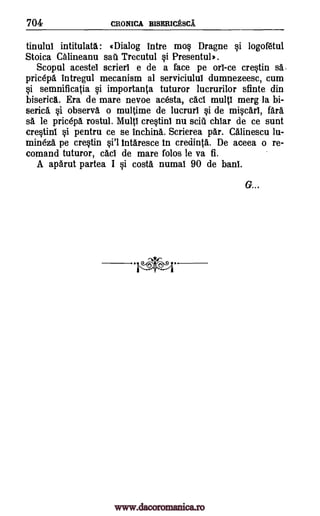 704 CRONICA BISERICESCA
tinului intitulata: (Dialog intre mo§ Dragne §i logofaul
Stoica Calineanu sati Trecutul §i Presentul).
Scopul acestel scrieri e de a face pe on -ce cretin sa .
pricepa intregul mecanism al serviciului dumnezeesc, cum
§i semnificatia §i importanta tuturor lucrurilor sfinte din
biserica. Era de mare nevoe acesta, cad multi merg la bi-
serica §i observa o multime de lucruri Si de mi§cari, fara
sa le pricepa rostul. Multi cre§tini nu sciti chiar de ce sunt
cre§tini §i pentru ce se inching,. Scrierea par. CAlinescu lu-
mineza pe cre§tin §i'l intaresce in credinta. De aceea o re-
comand tuturor, cad de mare folos le va fi.
A apArut partea I §i costa numal 90 de haul.
*P
G...
www.dacoromanica.ro
 