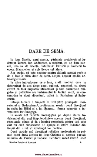 DARE DE SEMA.
In luna Martie, anul acesta, parintele protoiereil at ju-
detulul Tecucl, IOn Andreescu, a sustinut, cu un bun suc-
ces, tesa sa de licenta, intitulata: Fariseil si Saduceil In
epoca Macabeilor si sub Erode cel Mare.
Am creclut ca este necesar pentru cititoril acestel reviste
de a face o mica, dare de semi asupra acestui studit ar-
heologic-istoric.
In mica indroducere ce o face, arata motivul care l'a
determinat de a-sl alege acest subiect, spun'end, cu drept
cuvint ca. Wta miscarea intelectuala si tote nazuintele reli-
giOse si patriotice ale Iudaismulul In tntaiul secol, se con -
centreza, in doue directiunl, adica, in Fariseism si Sadu-
ceism.
Intrega lucrare o Imparte in trel parti principale: Fari-
seismul si Saduceismul, continuarea acestor doue directiunl
in scOla lul Hillel si a lul ammai, forma concreta a in-
vetaturei for Sinagoga.
In aceste trel capitole imbratiseza pe deplin starea Iu-
daismulul din acel timp, tendintele acestor doue directiunl,
resultatele atinse si da o lumina complecta pentru tots acel
cart nu erati cunoscatori de aprOpe at istoril Iudeilor din
timpil din urma, at existentel for politice.
Doue partide sail directiuni religiOse predominati In pri-
mul secol dupa venirea lul lisus Christos si acestea pur tau
numirea de Farisel si Saducel. Scriitorul iudeu Flavill losef
Biserica Ortodoxl RomAna 8
www.dacoromanica.ro
 