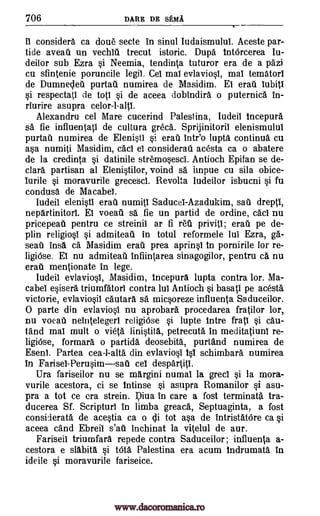 706 DARE DE sEMA
ii considers ca dou6 secte in sinul Iudaismulut Aceste par -
tide aveati un vechiti trecut istoric. Dupe tntOrcerea Iu-
deitor sub Ezra si Neemia, tendinta tuturor era de a pazi
cu sfintenie poruncile legit. Cei mat evlaviosl, mal tematorI
de Dumnedeu purtati numirea de Masidim. El erati lubitl
si respectati de top si de aceea dobindira o puternica in-
riurire asupra
Alexandra cel Mare cucerind Palestina, Iudell incepura
sa fie influentati de cultura greca. Sprijinitoril elenismuluI
purtail numirea de Elenisti si erat intr'o lupta continua cu
asa numiti Masidim, cad el considerall acesta ca o abatere
de la credinta si datinile stremosescl. Antioch Epifan se de-
clara partisan al Elenistilor, voind sa impue cu sila obice-
lurile si moravurile grecesci. Revolta Iudeilor isbucni si fu
condusa de Macabei.
ludeil elenisti erail numitl Saducel-Azadukim, sau drepti,
nepartinitorl. El voeati sa fie un partid de ordine, cad nu
pricepeati pentru ce streinii ar fi 1.61 privitI; erail pe de-
plin religiosl si admiteau in totul reformele lul Ezra, gal-
seati insa ca Masidim erati prea aprinsl In pornirile lor re-
ligiOse. El nu admiteau infiintarea sinagogilor, pentru ca nu
erati mentionate in lege.
ludeil evlaviosl, Masidim, incepura lupta contra lor. Ma-
cabel esisera triumfatorl contra lul Antioch si basal' pe acesta
victorie, evlaviosil cautara sa micsoreze influenta Saduceilor.
0 parte din evlaviosl nu aprobara procedarea fratilor lor,
nu vocal) neintelegeri religiOse si lupte trite fratl si cau-
rand mat mult o vieta linistita, petrecuta in meditatiuni re-
ligiOse, formara o partida deosebita, purtand numirea de
Eseni. Partea cea-l-alts din evlaviosi isl schimbara numirea
in Farisel-Perusimsati cel despartitl.
Ura fariseilor nu se margini numal la grecI si la mora-
vurile acestora, ci se intinse si asupra Romanilor si asu-
pra a tot ce era strein. pica in care a fost terminate. tra-
ducerea Sf. Scripturl in limba greaca, Septuaginta, a lost
considerate de acestia ca o di tot asa de intristatOre ca si
aceea cand Ebreii s'ati inchinat la vitelul de aur.
Fariseil triumfara repede contra Saduceilor; influenta a-
cestora e slabita si tOta Palestina era acum lndrumata in
ideile si moravurile fariseice.
celor-l-altl.
www.dacoromanica.ro
 
