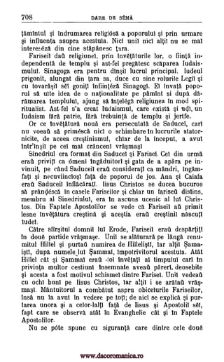 708 DARE DE SEMA
tamintul si indrumarea religiOsa a poporului si prin urmare
si influenta asupra acestuia. Nici unit nici altil nu se mat
interekeza din tine stapanesc Cara.
Fariseil dail religiunel, prin invetaturile lor, o fiinta in-
dependents de templu si ast-fel pregatesc scaparea Iudais-
mului. Sinagoga era pentru dinsil lucrul principal. ludeul
prigonit, alungat din Cara sa, duce cu sine rolurile Legil si
Cu tovarasib set' goniti infiinteza Sinagogi. Ei invata popo-
rul sa ulte idea de o nationalitate pe pamint si dupa da-
ramarea templului, ajung sa Inte lega religiunea in mod spi-
ritualist. Ast-fel s'a treat Iudaismul, care exists si ladi, un
Iudaism fara patrie, fara trebuinta de templu si jertfe.
Or ce tnv6tatura noua era persecutata de Saducei, cart
nu voeaii sa primesca nici o schimbare In lucrurile stator-
nicite, de aceea crestinismul, chiar de la inceput, a avut
intr'in-ii pe cei mai cranceni vra.smasl
Sinedriul era format din Saducel si Farisel. Cel din urma
erati privitl ca Omen] tngaduitori si gata de a apara pe in-
vinuit, pe cand Saduceil erafi consideratb ca mandri, ingam-
fati si necuviindosi fata de poporul de jos. Ana si Caiafa
erat Saduceil inflacaratl. Iisus Christos se ducea bucuros
sa prandesca in casele Fariseilor si chiar un fariseti distins,
membru al Sinedriului, era In ascuns ucenic al lub Chris-
tos. Din Faptele Apostolilor se vede ca Fariseil all primit
lesne invetatura crestina si acestia era1 crestiniT nascutl
budel.
Catre sfirsitul domnii lul Erode, Fariseil erati despartitl
in done partide vrasmase. Unii se alaturara pe langa renu-
mitul Hillel si purtaii numirea de Hillelistb, bar altii anaa-
isti, dupa numeleiul ammai, impotrivitorul acestuia. Atat
Hillel cat si $ammal erati 'lob inv6tatl al timpului cart in
privinta multor cestiuni tnsemnate aveail parerl, deosebite
si acesta a fost motivul schismeb dintre Farisel. Unit vedeati
cu ochb bunt pe Iisus Christos, bar altil i se aratati vras-
masl. Mantuitorul a combatut aspru obicelurile Fariseilor,
insa nu la avut in vedere pe top; de aid se explica si pur-
tarea unora si a celor-lalti fats de Iisus si Apostolil sel,
fapt care se observa atat in Evanghelie cat si In Faptele
Apostolilor.
Nu se pOte spune cu siguranta care dintre cele dou6
www.dacoromanica.ro
 