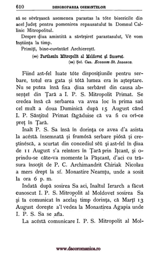 610 DES GROPAREA OSEMINTELOR
sd se sevirpsca asemenea parastas la tote bisericile din
acel Judet pentru pomenirea repausatuluT in Domnul Cal-
linic Mitropolitul.
Despre diva amintita a sa."viqirei parastasului, Ve vom
itWiinta la timp.
bine-cuvintari ArchiereqtY.
(ss) Partheniu Mitropolit al Molclovei ei Suave!.
(ss) $ef. Can. Econom St. _Zones=
Fiind ast-fel luate tote dispositiunile pentru ser-
bare, totul era gata §i OVA lumea era in a§teptare.
Nu se putea insa fixa diva serbareI din causa ab-
septei din Tara a I. P. S. Mitropolit Primat. Se
credea insa ca serbarea va avea loc in prima sail
cel mult a doua Duminica dupa 15 August cand
I. P. Santitul Primat fagaduise ca va fi cu on -ce
wet in Tara.
Inalt P. S. Sa insa in dorinta ce avea d'a asista
la acesta_ insemnata si frumosa serbare piOsa §i cre-
§tinesca, a scurtat din concediul set]. §i ast-fel in diva
de I I August s'a reintors in Tara prin Itcani, §i o-
prindu-se cate-va momente la Pa§cani, d'aci cu tra-
sura insotit de P, C. Archimandrit Chiriak Nicolau
a mers drept la sf. Monastire Neamtu, unde a sosit
la ora 6 p. m.
Indata dupa sosirea Sa aci, Inaltul Ierarch a facut
cunoscut I. P. S. Mitropolit al Moldovel sosirea Sa
§i Ia comunicat in acela§ timp dorinta, ca MartI 13
August dore§te a'l vedea la Monastirea Agapia unde
I. P. S. Sa se afla.
La acesta comunicare I. P. S. Mitropolit al Mol-
Primiti,
www.dacoromanica.ro
 