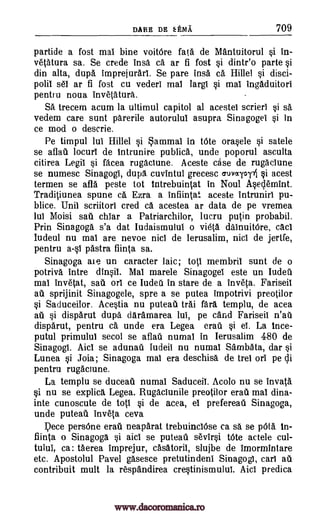DARE DE kEMA 709
partide a fost mai bine voitOre WA de Mantuitorul si in-
vetatura sa. Se crede insa ca ar fi fost si dintr'o parte si
din alta, dupa imprejurari. Se pare insa ca. Hillel si disci-
polii set ar fi fost cu vederi mai largi si mai ingaduitori
pentru noua invetatura..
SA trecem acum la ultimul capitol al acestel scrieri si sa
vedem care sunt parerile autorulul asupra Sinagogel si in
ce mod o descrie.
Pe timpul lui Hillel si Mammal in tOte orasele si satele
se aflati locuri de intrunire publica, unde poporul asculta
citirea Legil si facea rugaciune. Aceste case de rugaclune
se numesc Sinagogi, dupa, cuvintul grecesc cruvary4 §i acest
termen se afla peste tot tntrebuintat in Noul Aseclemint.
Traditiunea spune ca Ezra a infiintat aceste Intrunirl pu-
blice. Unil scriitori cred ca acestea ar data de pe vremea
lui Moisi sail chiar a Patriarchilor, lucru puffin probabil.
Prin Sinagoga s'a dat Iudaismului o vie(a dainuitOre, cad
Iudeul nu mai are nevoe nici de lerusalim, nici de jertfe,
pentru a-si 'Astra fiinta sa.
Sinagoga ale un caracter laic; toil membril sunt de o
potriva intre dinsil. Mal marele Sinagogel este un Iudeil
mai invetat, sail on ce Iudeti in stare de a inv6(a. Fariseii
au sprijinit Sinagogele, spre a se putea impotrivi preotilor
si Saduceilor. Acestia nu puteat trai fail templu, de acea
au si disparut dupa daramarea lui, pe card Fariseil n'atk
disparut, pentru ca unde era Legea era' si el. La ince-
putul primului secol se aflati numal in Ierusalim 480 de
Sinagogi. Aid se adunati Iudeil nu numal Sambata, dar si
Lunea si Joia; Sinagoga mai era deschisa de trel on pe Ili
pentru rugaciune.
La templu se duceati numal Saduceil. Acolo nu se invata
si nu se explica Legea. Rugaciunile preotilor er' mai dina-
inte cunoscute de tots si de acea, el prefereati Sinagoga,
unde puteail inveta ceva
1?ece persOne erail neaparat trebuinclOse ca sa se pOta in-
flit* o Sinagoga si aid se putead sevirsi tOte actele cul-
tulul, ca: taerea imprejur, casatorii, slujbe de imormintare
etc. Apostolul Pavel gasesce pretutindeni Sinagogi, cars au
con tribuit mult la respandirea crestinismului. Aid predica
www.dacoromanica.ro
 