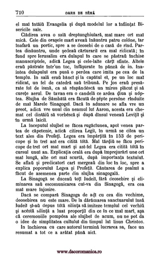 710 DARE DR SEMI
el mai intait Evangelia si dupa modelul for a infiintat Bi-
sericile sale.
Cladirea avea o sal& dreptunghiulara, mai mare or! mai
mica. Cele din orasele marl aveau inauntru patru colOne, bar
inafara un portic, spre a se deosebi de o casa de rind. Par-
tea dinauntru, unde sedeati cArturarii era mai ridicata; in
fund spre Ierusalim era dulapul in care se pastrat Inchise
manuscriptele, adica Legea si cele-lalte cart! sfinte. Altele
erat pastrate intr'un toc, infasurate in panza de in. Ina-
intea dulapului era puss o perdea care imita pe cea de la
-temple. In salt. erat band si la capatul el, pe un loc mai
ridicat, un fel de catedra sae tribuna. Pe jos ere" pres6,-
rate fol de isms, ca sa r6spandescg un miros placut si sa
curete aerial. De tavan era o candela ce ardea nOp-
tea. Slujba de Sambata era facuts de septe persOne rInduite
de mai Marele Sinagogel. Daca in adunare se afla vre un
preot, adica vre unul din neamul lui Aaron, acesta era che-
mat cel dintait sa vorbesca si dupg dinsul veneat Levitil si
in (Irma laicil.
La inceputul slujbei se facea rugaclunea, apol venea par-
tea de capetenie, adicg citirea Legil, in urma se citea un
text ales din Profeti. Legea era impartita. in 153 de peri-
cope si in trel an! era citita WM. Mal tarclit se facu peri-
cope de trel on real marl si ast-fel Legea era citita tOta in
cursul until an. Explicatia orals era dupg imprejurarl une orl
mai lunga, alte orl mai scurta, dupa importanta textulul.
Se aflati si predicatori carl mergeat din loc in loc, spre a
explica poporulul Legea si Profetil. Cantarea de psalm! a
facut de asemenea parte din slujba sinagogala.
La Sinagoga se duceat toti iudeii, far& deosebire si eli-
minarea sae escomunicarea cul-va din Sinagoga, era cea
mai mare injosire.
Daca se compara Sinagoga de aql cu cea din vechime,
deosebirea nu este mare. De la daramarea sanctuarulul inst.
Iudeil depus tOta silinta sa imiteze ternplul cel vechit.
si acesta silinta a luat proportil din ce in ce Mal marl, asa
ca ceremoniile pompOsa ale slujbei de acum, nu ne pot da
o idee de simplitatea cultulul din tim.pul lul Iisus Christos.
In inchierea cu care autorul terming lucrarea sa, face un
resumat a tot ce a aratat pang aid.
sidiva
www.dacoromanica.ro
 
