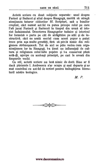 DARE DE SEMI 711
Acesta scriere cu doue subjecte separate: unul despre-
Farisel §i Saducei Si altul despre Sinagoga, merita sa atraga
atentiunea tuturor cititorilor Sf. Scripturl, sate a bunilor
cre§tinl, cacl numal ast-fel va putea pricepe rolul pe care
l'ail jucat Fariseil §i Saduceil in timpul din urma al isto-
riel Iudaismulul. Descrierea Sinagogelor ludaice §i istoricul
for formeza o parte pe cat de atraget6re pe atat §i de in-
structive. cad ne arata modul cum acest popor a putut
trece prin ap multe greutat1, fail sa Ora. nimic din reli-
giunea stremoseasca. Tot de aid se p6te vedea cum orga-
nisaiunea for in Sinagogi, 1-a inut ne influentatl de cul-
tura §i religiunea celor-lalte popOre §i 1-a conservat pane
asta-1;11, apr6pe cu acelea§I principii, pe carl le aveau din
timpurile vecht
Ca stil, acesta scriere nu lass nimic de dorit. Bine ar fi
dace parintele I. Andreescu s'ar ocupa si mal departe §i ar
mai contribui cu ast-fel de scrieri pentru Imboggirea litera
turil nOstre teologice.
M. P.
www.dacoromanica.ro
 