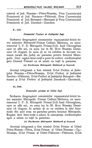 MITROPOLEULITI CALINIC MICLESCU 613
toiereil al Jud. NeamtuPetra-Neamtu, Prea CucerniculuT
Protoiereil al Jud. SuceavaFalticeni, Prea Cucerniculul
Protoiereil al Jud. BotosanTBotosani si Prea Cucerniculul
Protoiered al Jud. DorohoTDorohoT.
NO. 2037.
Donmuki Prefect al Judeful121 last
Serbarea desgroparei osemintelor repausatulul fericit in-
tru amintire Mitropolit Primat Callinic Miclescu, cu asen-
timentul I. P. S. Mitropolit Primat D.D. Iosif Gheorghian
care se aft' aci, va avea loc in Sf. M-re Neamtu Dumi-
nica 18 August. In acea di se va celebra in fie-care co-
muna rurala din Judet un parastas pentru fericitul Mitro-
polit. DecT rugam bine-voiti a pune in vedere credincTosilor
prin Domnil Primarl ca sd asiste cu totiT la parastas.
(ss) Partheniu Mitropolit Moldovei id Sucevel.
AceiasT telegrams a fost trimisa D-luT Prefect al Jude-
tuluT Neamtu Petra- Neamtu, D-luT Prefect al Judetului
SucevaFalticeni, D-lui Prefect al Judetului BotosanTBo-
tosani si D -luT Prefect al Judetulul DorohoiiiDorohoiii..
No. 2038.
Domnulaf primar al Urbei Iasi.
Serbarea desgroparei osemintelor repausatulul fericit in-
tru amintire Mitropolit Primat Callinic Miclescu, cu asen-
timentul I. P. S. Mitropolit Primat D.D. Iosif Gheorghian,
care se afla aci, va avea loc in Sf. M-re Neamtu Dumi-
nica 18 August. In acesta di se va celebra la tote bise-
ricile din acel oras un parastas pentru fericitul Mitropolit.
Rugam deci bine-voitT a aduce la cunostinta credinciosilor
spre a asista cu totii la parastas.
(ss) Partheniu Milropolit Moldovei fi Sucevei.
Aceeasi telegramd a fost trimisa D-lui Primar al UrbeI
P6tra-NeamtPetra, D-luT Primar al UrbeT NeamtuTg.-
Neamtu, D-luT Primar al UrbeT FalticenTFalticenT, D-lut
www.dacoromanica.ro
 