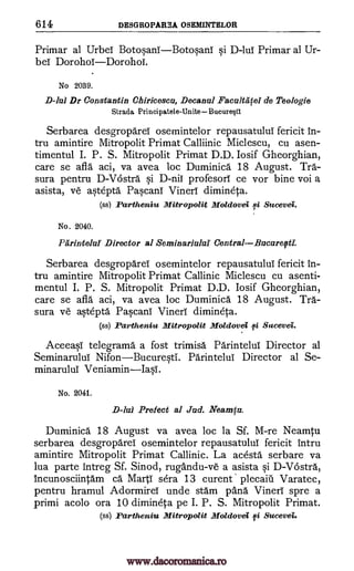 614 DESGROPAREA OSEMINTELOR
Primar al UrbeT BotosanIBotosanT si D-lui Primar al Ur-
bei DorohoiDorohoi.
No 2039.
D-lul Dr Constantin Chiricesca, Decanul Facultififel de Teo logie
Strada Principatele-UniteBucure0
Serbarea desgropareT osemintelor repausatuluT fericit in-
tru amintire Mitropolit Primat Calliinic Miclescu, cu asen-
timentul I. P. S. Mitropolit Primat D.D. Iosif Gheorghian,
care se afla aci, va avea loc Duminica 18 August. Tra-
sura pentru D-Vostra. si D-niT profesorT ce vor bine voi a
asista, ye astepta Pascani VinerT dimineta.
(ss) Partheniu Mitropolit Moldovei li Sucevei.
No. 2040.
Parintelui Director al Seminariului CentralBucurefti:
Serbarea desgroparei osemintelor repausatuluT fericit in-
tru amintire Mitropolit Primat Callinic Miclescu cu asenti-
mentul I. P. S. Mitropolit Primat D.D. Iosif Gheorghian,
care se afla aci, va avea loc Duminica 18 August. Tra-
sura ye astepta PascanT Vineri dimineta.
(ss) Partheniu Mitropolit Moldovei 0 Sucevei.
Aceeasi telegrama a fost trimisa Pdrintelui Director al
Seminarului NifonBucuresti. ParinteluT Director al Se-
minaruluT VeniaminIasi.
No. 2041.
D-lal Prefect al Jad. Neamfa.
Duminica 18 August va avea loc la Sf. M-re Neamtu
serbarea desgroparer osemintelor repausatulul fericit intru
amintire Mitropolit Primat Callinic. La acesta serbare va
lua parte intreg Sf. Sinod, rugandu-ve a asista si D-Vostra,
incunosciintam ca Marti sera 13 curent plecaiil Varatec,
pentru hramul AdormireT unde stam 'Dana Vineri spre a
primi acolo ora 10 dimineta pe I. P. S. Mitropolit Primat.
(ss) Partheniu Mitropolit Moldovei 0 Sucevei.
www.dacoromanica.ro
 