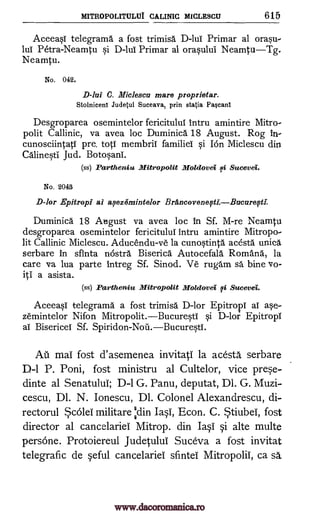 MITROPOLITULUI CALINIC MICLESCU 615
AceeasI telegrama a fost trimisa D-lui Primar al orasu-
lul Petra-Neamtu si D -luI Primar al orasului Neamtu Tg.
Neamtu.
No. 042.
C. Miclescu mare proprietar.
Stolniceni Judetul Suceava, prin statia Pascanl
Desgroparea osemintelor fericitulul intru amintire Mitro-
polit Callinic, va avea loc Duminica 18 August. Rog in-
cunosciintatI pre. tots membriT familiei si Ion Miclescu din
Calinesti Jud. Botosara.
(ss) Partheniu Mitropolit Moldovei si Sucevei.
No. 2043
D-tor Epitropi ai aseze3mintelor Brancoveneft1.Bucure011
Duminica 18 August va avea loc in Sf. M-re Neamtu
desgroparea osemintelor fericituluI lntru amintire Mitropo-
lit Callinic Miclescu. Aducendu-ve la cunostinta acesta unica
serbare In sfinta ncistra Biserica Autocefala Rom Ana, la
care va lua parte intreg Sf. Sinod. Ve rugam sa bine vo-
iti a asista.
(ss) Partheniu Mitropolit Moldova si Sucevei.
Aceeasi telegrama a fost trimisa D-lor Epitropi al ase-
zernintelor Nifon Mitropolit.BucurestI si D-lor Epitropi
al Bisericei Sf. Spiridon-Noil.BucurestI.
AU mai fost d'asemenea invitati la acesta serbare
D-1 P. Poni, fost ministru al Cultelor, vice pree-
dinte al Senatului, D-1 G. Panu, deputat, Dl. G. Muzi-
cescu, Dl. N. Ionescu, Dl. Colonel Alexandrescu, di-
rectorul *c6lei militare Odin Iasi, Econ. C. Stiubei, fost
director al cancelariel Mitrop. din I4 alte multe
pers6ne. Protoiereul Judetului Suceva a fost invitat
telegrafic de eful cancelariei sfintei Mitropolii, ca sä.
D-lui
i
www.dacoromanica.ro
 