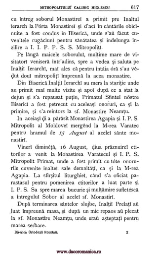 MITROPOLITULUr CALINIC MICLESCU 617
cu intreg soborul Monastirei a primit pre Inaltul
ierarch la Porta Monastirei si d'aci in cantarile obici-
nuite a fost condus in Biserica, unde s'au facut cu-
venitele rugaciuni pentru sanatatea si indelunga in-
zilire a I. I. P. P. S. S. Mitropoliti.
Pe langa maicele soborului, multime mare de vi-
sitatori venisera intr'adins, spre a vedea si saluta pe
Inaltii Ierarchi, mai ales ca pentru intaia ors s' au ye-
slut doui mitropoliti impreuna la acea monastire.
Din Biserica Inaltii Ierarchi au mers la staritie unde
au primit mai multe vizite si apoi dupa ce a stat la
dejun si s'a repausat putin, Primatul Sfintei nOstre
Biserici a fost petrecut cu aceleasi onoruri, ca si la
prirnire, si s'a reintors la sf. Monastire Neamtu.
In aceiasi di a parasit Monastirea Agapia si I. P. S.
Mitropolit al Moldovei mergend la M-rea Varatec
pentru hramul de 15 z4ugust al acelei sante mo-
nastiri.
Vineri dimineta, 16. August, diva praznuirei cti-
torilor a venit la Monastirea Varatecul si I. P. S.
Mitropolit Primat, unde a fost primit cu tote onoru-
rile cuvenite inaltel sale demnitati, ca si la M-rea
Agapia. La sfirsitul liturghiei, cand s'a oficiat pa-.
rastasul pentru pomenirea ctitorilor a luat parte si
I. P. S. Sa spre marea bucurie si multamire sufietesca
a intregului Sobor al acelei sf. Monastiri.
Dupa terminarea santelor slujbe, Inaltii Prelati au
Juat impreuna masa, si dupa un mic repaos au plecat
la sf. Monastire Neamtu, unde erat asteptati pentru
marea serbare.
Biserica Ortodox Romana. 2
www.dacoromanica.ro
 