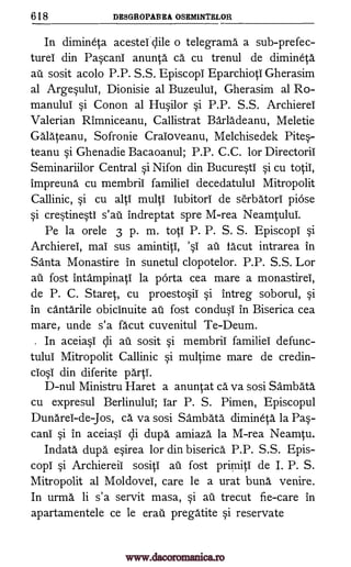 618 DESGROPABEA OSEMINTELOR
In dimineta acestetclile o telegrams a sub-prefec-
turd din Pascani anunta Ca cu trenul de dimineta
au sosit acolo P.P. S.S. Episcopi Eparchioti Gherasim
al Argesului, Dionisie al Buzeului, Gherasim al Ro-
manului si Conon al Husilor si P.P. S.S. Archierel
Valerian Rimniceanu, Callistrat Barladeanu, Meletie
Galateanu, Sofronie Craioveanu, Melchisedek Pites-
teanu si Ghenadie Bacaoanul; P.P. C.C. for Directorii
Seminariilor Central si Nifon din Bucuresti si cu tog
impreuna cu membrii familiei decedatulul Mitropolit
Callinic, si cu alti multi iubitori de serbatori piOse
si crestinesti s'aii indreptat spre M-rea Neamtului.
Pe la orele 3 p. m. toti P. P. S. S. Episcopi si
Archierei, mai sus amintiti, 's1 au facut intrarea in
Santa Monastire in sunetul clopotelor. P.P. S.S. Lor
au fost intampinati la pOrta cea mare a monastirel,
de P. C. Staret, cu proestosii si intreg soborul, si
in canta' rile obicinuite au fost condusi in Biserica cea
mare, unde s'a facut cuvenitul Te-Deum.
. In aceiasi cli au sosit si membrii familiei defunc-
tului Mitropolit Callinic si multime mare de credin-
ciosi din diferite parti.
D-nul Ministru Haret a anuntat ca va sosi Sambata
cu expresul Berlinului; iar P. S. Pimen, Episcopul
Dunarei-de-Jos, ca va sosi Sambata dimineta la Pas-
cani si in aceiasi cli dupa amiaza la M-rea Neamtu.
Indata dupa esirea for din biserica P.P. S.S. Epis-
copi si Archiereil sositi au fost primiti de I. P. S.
Mitropolit al Moldovei, care le a urat buns venire.
In urma li s'a servit masa, si au trecut fie-care in
apartamentele ce le erati pregatite si reservate
www.dacoromanica.ro
 