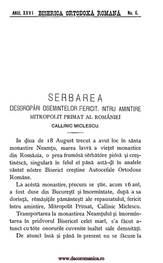 ANUL XXV I BISERICA ORTODOXA ROMANA No. 6.
SERBAREA
DESGROPARI OSEMINTELOR FERICIT. INTRU AMINTIRE
MITROPOLIT PRIMAT AL ROMANIEI
CALLINIC MICLESCU.
In diva de 18 August trecut a avut loc in santa
monastire Neamtu, marea lavra a vietei monastice
din Romania, o prea frumOsa serbatore piOsa.' cre-
tinesca, singulara in felul el pana asta-dI in analele
santeI nostre Biserici cretine Autocefale Ortodoxe
Romane.
La acesta monastire, precum se §tie, acum 16 ani,
a fost duse din Bucure§tI si imormintate, dupa a sa
dorinta, rem4itile pamanteti ale repausatului, fericit
intru amintire, Mitropolit Primat, Callinic Miclescu.
Transportarea la monastirea Neamtului §i imormin-
tarea in pridvorul Bisericei celel marl, s'a facut a-
tunci cu tote onorurile cuvenite inaltei sale demnitatI.
De atunc! insa §i pana in present nu se fa' cuse la
si
www.dacoromanica.ro
 