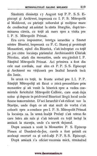 MITROPOLITULUI CALINIC MICLESCU 619
Sambata dimineta 17 August toti P. P. S. S. E-
piscopi Archiuei, impreuna cu I. P. S. Mitropolit
al Moldova, cu parintil soborulul §i multime mare
de credincio0 au asistat la santa liturghie, dupa ter-
minarea careia, cu totii au mers spre a visita pre
I. P. S. Mitropolit Primat.
Era ceva impunator, intrega ierarchie a Santei
nOstre Biserici, impreuna cu P. C. Staret §i proisto§ii
Monastirei, eind din Biserica", s'ati Indreptat cu totii
pe jos catre locuinta parintelui Archimandrit Chiriak
Nicolau, afara din monastire, unde era gasduit I. P.
Santitul Mitropolit Primat. Aci primirea a fost din
cele mai cordiale, mai ales ca P. P. S. S. Episcopi
§i Archierel nu vedusera pre Inaltul Ierarch Inca
din Iunie.
In urma cu totii, in frunte avend pre I. I. P. P.
Santitil Mitropoliti au facut o mica preumblare prin
monastire §i au venit la biserica spre a vedea ose-
mintele fericitulul Mitropolit Callinic, care erail deja
scose §i depuse in pridvorul Bisericel langa locul unde
fusese inmormintat. D'aci Ierarchii ridicat sus la
Static, unde dupa ce au stat mult de vorba
coborit spre a conduce pre I. P. S. Mitropolit Primat
la locuinta sa. In urma, Inaltii Prelati retras fie
care intru ale sale §i Intrunit cu totii iara§i la
amiaza la staretie, unde s'a servit dejunul.
Dupa amiaza a sosit la Monastire P. S. Episcop
Pimen al Dunarei-de-Jos, carele a fost primit cu
acele4 onoruri ca §i cei-l-alti P. P. S. S. Episcopi.
Dupa amiaza s'a oficiat vecernia mica, remanend
i
s'ati
s'ati
s'ati
s'ati
www.dacoromanica.ro
 