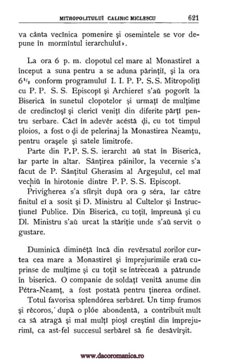 MITROPOLITULUI CALINIC MICLESCU 621
va canta vecinica pomenire §i osemintele se vor de-
pune in mormintul ierarchului .
La ora 6 p. m. clopotul cel mare al Monastirei a
inceput a suna pentru a se aduna parintii, §i la ora
6'/2 conform programului I. I. P. P. S. S. Mitropoliti
cu P. P. S. S. Episcopi §i Archierel s'aii pogorit la
Biserica in sunetul clopotelor si urmati de multime
de credincio0 si clerici veniti din diferite parti pen-
tru serbare. Caci in adever acesta cli, cu tot timpul
ploios, a fost o cli de pelerinaj la Monastirea Neamtu,
pentru ora§ele si satele limitrofe.
Parte din P.P. S. S. ierarchi au stat in Biserica,
lar parte in altar. Santirea painilor, la vecernie s'a
facut de P. Santitul Gherasim al Arge§ului, cel mai
vechiii in hirotonie dintre P. P. S. S. Episcopi.
Privigherea s'a sfirit dupa ora 9 sera, iar catre
finitul el a sosit si D. Ministru al Cultelor si Instruc-
tiunel Publice. Din Biserica, cu totii, impreund si cu
Dl. Ministru s'ail urcat la staritie unde s'ati servit o
gustare.
Duminica dimineta Inca din reversatul zorilor cur-
tea cea mare a Monastirei §i imprejurimile erau cu-
prinse de multime §i cu totii se intreceati a patrunde
in biserica. 0 companie de soldati venita anume din
Petra-Neamt, a fost postata pentru tinerea ordinei.
Totul favorisa splenclOrea serbarei. Un timp frumos
§i recoros," dupa. o plOe abondenta., a contribuit mult
ca sa atraga si mai multi pio§i cretini din impreju-
rimi, ca ast-fel succesul serbarei sa fie desavir§it.
www.dacoromanica.ro
 