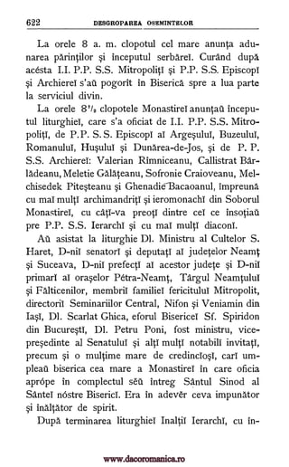 622 DESGROPAREA OSEMINTELOR
La orele 8 a. m. clopotul cel mare anunta adu-
narea parintilor si inceputul serbArei. Curand dupe,
acesta I.I. P.P. S.S. Mitropoliti si P.P. S.S. EpiscopI
si Archierel s'ati pogorit in Biserica spre a lua parte
la serviciul divin.
La orele 8'/2 clopotele Monastirel anuntau incepu-
tul liturghiei, care s'a oficiat de I.I. P.P. S.S. Mitro-
politi, de P.P. S. S. Episcopi al ArgesuluI, Buzeului,
Romanului, Husului si Dunarea-de-Jos, si de P. P.
S.S. Archierel: Valerian Rimniceanu, Callistrat Bar-
ladeanu, Meletie Galateanu, Sofronie Craioveanu, Mel-
chisedek Pitesteanu si GhenadieBacaoanul, impreuna
cu mai multi archimandritI si ieromonachI din Soborul
Monastirel, cu cats -va preotl dintre cel ce insotiau
pre P.P. S.S. Ierarchi si cu mai multi diaconI.
Au asistat la liturghie Dl. Ministru al Cultelor S.
Haret, D-nii senatori si deputatI al judetelor Neamt
si Suceava, D -nii prefectI al acestor judete si D-nil
primary al oraselor Petra-Neamt, Targul Neamtului
si Falticenilor, membrif families fericitului Mitropolit,
directoril Seminariilor Central, Nifon si Veniamin din
Iasi, Dl. Scarlat Ghica, eforul Bisericel Sf. Spiridon
din Bucuresti, Dl. Petru Poni, fost ministru, vice-
presedinte al Sertatului si alp multi notabili invitati,
precum si o multime mare de credincIosi, cart' urn-
pleat' biserica cea mare a Monastirei in care oficia
aprOpe in complectul sal intreg Santul Sinod al
Sante nostre BisericI. Era in adever ceva impunator
si inaltator de spirit.
Dupa terminarea liturghiei Ina ltil Ierarchl, cu in-
www.dacoromanica.ro
 