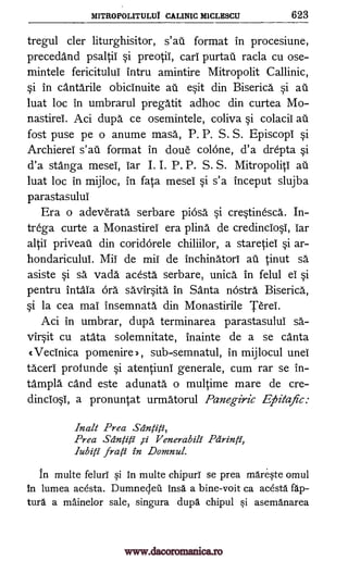 MITROPOLITULU1 CALINIC M1CLESCU 623
tregul cler liturghisitor, s'aii format in procesiune,
precedand psaltii si preotii, cari purtaii racla cu ose-
mintele fericitului intru amintire Mitropolit Callinic,
si in cantarile obicinuite ail esit din Biserica si ail
luat loc in umbrarul pregatit adhoc din curtea Mo-
nastirei. Aci dupa ce osemintele, coliva si colacil ail
fost puse pe o anume masa, P. P. S. S. Episcopi si
Archierel s'aii format in doue colone, d'a drepta si
d'a stanga mesei, bar I. I. P. P. S. S. Mitropoliti ail
luat loc in mijloc, in fata mesei si s'a inceput slujba
parastasulul
Era o adeverata serbare piosa si crestinesca. In-
trega curte a Monastirei era plina de credinciosi, bar
altii priveau din coridOrele chiliilor, a staretiei si ar-
hondaricului. Mii de mil de inchinatori ail tinut sa
asiste si sa vada acesta serbare, unica in felul ei si
pentru intaia órä savirsita in Santa nOstra Biserica,
si la cea mai insemnata din Monastirile Terei.
Aci in umbrar, dupa terminarea parastasulul sa.-
virsit cu atata solemnitate, inainte de a se canta
c Vecinica pomenire 2, , sub-semnatul, in mijlocul unei
taceri profunde si atentiuni generale, cum rar se in-
tampla cand este adunata o multime mare de cre-
dinciosi, a pronuntat urmatorul Panegiric Eihitafic:
Inalt Prea Stinfiti,
Prea Sa'ntiti ,si V enerabili Pcirinti,
lubili frati in Domnul.
in multe feluri si in multe chipurY se prea mareste omul
In lumea acesta. Dumnecleil insa a bine-voit ca acesta lap-
tura a mainelor sale, singura dupa chipul si asemanarea
www.dacoromanica.ro
 