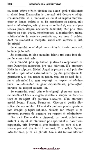 624 DESGROPAREA OSEMINTELOR
sa, acest p.m* vicrLoc, precum Vail numit geniile filosofice
si santul Joan Damaschin in tractatul set' despre credinta
cea adeverata, el a bine-voit ca omul sa se pate eternisa,
chiar in lumea acesta, si sä fie eternisarea sa acesta, atat
noua credinciosilor, cat si celor necredinciosi, cea mai pu-
ternica proba despre nemurirea sufletului; caci prin eter-
nisarea ce vom vedea, numele nostru, al muritorilor, traind
spiritualminte in veac cu posteritatea, ce 1)4:Ste fi acesta,
daca nu simbolul si inceputul vietei cele vecinice si fail
de sfirsit ?
Se eterniseza omul dupd cum citim in istoria omenirei,
in bine si in reit
Se eterniseza in bine in multe felurl; trel sunt insa chi-
purile eternisarel sale.
Se eterniseza prin aptitudini si daruri exceptionale cu
care Dumnecleil insestreza pre unil muritori. S'a eternisat
Fidia in sculpture, Michel Angel in picture si altil prin alte
darurl si aptitudeni extraordinare. Si, din generatiune in
generatiune, si din neam in neam, top: cei ce and de is-
prava talentului lor, sunt coprinsi de respect si admira-
tiune, considerandu-I ca genii extraordinare, pronuntand
pururea cu respect numele lor.
Se eterniseza omul prin o inteligenta si putere rail si
extraordinary intru a cugeta si reflecta asupra marilor ces-
tiuni ce au agitat d'a pururea omenirea. S'ail eternisat
ast-fel Socrat, Platon, Demosten, Ciceron si geniile filo-
sofice ale neamurilor. ET sunt d'a pururea pentru posteri-
tate imagini si figuri sublime. Numele lor traeste si se
pronunta pururea de omenire cu respect si admiratiune.
Dar daca Dumnecleii a bine-voit ca omul, acesta mi-
niature a sa, sa, se eterniseze prin aptitudini si darurl ex-
ceptionale, prin bravuri si prin intelect, cu care el a in-
zestrat pre unii din fericitii muritori, El a miluit faptura
mainilor sale, si ca un parinte bun a dat tuturor filor seT
www.dacoromanica.ro
 
