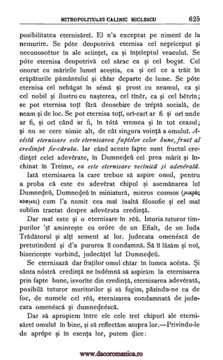 MITROPOLITULUI CALINIC MICLESCU 625
posibilitatea eternisarei. El n'a exceptat pe nimeni de la
nemurire. Se pcite deopotriva eternisa cel nepriceput si
necunoscetor in ale sciintei, ca si Inteleptul veacului. Se
pate eternisa deopotriva cel sarac ca si cel bogat. Cel
onorat cu maririle lumei acestia, ca si cel ce a trait in
crapaturile pamantului si chiar departe de lume. Se pate
eternisa cel nebagat in serna si prost cu neamul, ca si
cel nobil si ilustru cu nasterea, cel tiner, ca si cel betrin;
se pot eternisa toti fare deosebire de trepta sociala, de
neam si de loc. Se pot eternisa top, orb -cari ar fi si orb unde
ar fi, si orb cand ar fi, in tcita, vremea si in tot ceasul;
si nu se cere nimic alt, de cat singura vointa a omului. A-
cesta eternisare este eternisarea faptelor celor bune, fruct al
credintei fie-cdruia. Iar cand aceste fapte sunt fructul cre-
dintei celei adeverate, in Dumneqeil cel prea merit si in-
chinat in Treime, ea este eternisare veciniccZ si adeverata.
Iata eternisarea la care trebue sa aspire omul, pentru
a proba ca este cu adeverat chipul si asemanarea lui
Dumnecleii, Dumnecleii in miniature, micros cosmos (.m*
x60104) cum l'a numit cea mai inalta filosofie si cel mai
sublim tractat despre adeverata credinta.
Dar mai este si o eternisare in reii. Istoria tuturor tim-
purilor aminteste cu orore de un Efialt, de un luda
Tradatorul si altb semeni ai lor. Judecata omenesca de
pretutindeni si d'a pururea u condamna. Sa ib lasam si nob,
bisericeste vorbind, judecatei lui Dumneqeil.
Se eternisaza dar fratilor omul chiar In lumea acesta. Si
santa ncistra credinta ne indemna sa aspiram la eternisarea
prin fapte bune, isvorite din credinta, eternisarea adeverata,
posibila tuturor muritorilor si sa fugim, pazindu-ne ca de
foc, de numele cel reu, eternisarea condamnata de jude-
cata omenesca si dumnecJeesca.
Dar sa apropiem intre ele cele trei chipuri ale eterni-
sarea omului in bine, si sa reflectam asupra
de aprope si in esenta lor, putem slice :
's1
lor.Privindu-le
www.dacoromanica.ro
 