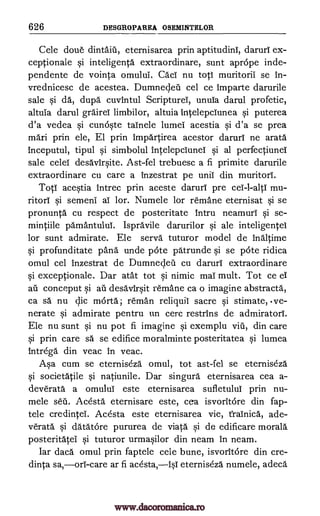 626 DESGROPAREA OSEMINTELOR
Cele done dintaiil, eternisarea prin aptitudini, daruri ex-
ceptionale si inteligenta extraordinare, sunt aprope inde-
pendente de vointa omului. Caci nu top muritorii se In-
vrednicesc de acestea. Dumnecleil cel ce Imparte darurile
sale si da, dupa cuvintul Scripturei, unuia darul profetic,
altuia darul grairei limbilor, altuia intelepclunea si puterea
d'a vedea si cunoste tainele lumei acestia si d'a se prea
maxi prin ele, El prin impartirea acestor daruri ne arata
Inceputul, tipul si simbolul intelepciunei si al perfectiunei
sale celei desavirsite. Ast-fel trebuesc a fi primite darurile
extraordinare cu care a inzestrat pe unit din muritori.
Top acestia intrec prin aceste daruri pre cel-l-alit mu-
ritori si semeni ai lor. Numele for remane eternisat si se
pronunta cu respect de posteritate Intru neamuri si se-
mintiile pamantului. Ispravile darurilor si ale inteligentei
for sunt admirate. Ele serva tuturor model de inaltime
si profunditate pang unde pote patrunde si se pote ridica
omul cel inzestrat de Dumnecleil cu daruri extraordinare
si exceptionale. Dar atat tot si nimic mai mult. Tot ce ei
au conceput si ail desaVirsit remane ca o imagine abstracts,
ca sa nu clic mOrta; reman reliquil sacre si stimate, .ve-
nerate si admirate pentru un cerc restrins de admiratori.
Ele nu sunt si nu pot fi imagine si exemplu viii, din care
si prin care sa se edifice moralminte posteritatea si lumea
intrega.' din veac In veac.
Asa cum se eterniseza omul, tot ast-fel se eterniseza
si societatile si natiunile. Dar singura eternisarea cea a-
deverata a omului este eternisarea sufletului prin nu-
mele sell. Acesta eternisare este, cea isvoritore din fap-
tele credintei. Acesta este eternisarea vie, frainica, ade-
Verata si datatore pururea de viata si de edificare morals
posteritatei si tuturor urmasilor din neam In neam.
Tar daca omul prin faptele cele bune, isvoritare din cre-
dinta sa,ors -care ar fi acesta,isT eterniseza numele, adeca
www.dacoromanica.ro
 
