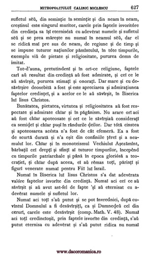 MITROPOLITULUI CALINIC MICLESCU 627
sufletul seii, din semintie in semintie si din neam in neam,
crestinul este singurul muritor, carele prin faptele isvoritore
din credinta sa isY eterniseza cu adeverat numele si sufletul
seu si se prea mareste nu numar In neamul sea', dar el
se ridica maT pre sus de neam, de regiune si de timp si
se impune tuturor natiunilor pamintului, in tote timpurile,
exemplu 1611 de pietate si religiositate, pururea demn de
imitat.
Tot-d'auna, pretutindenT si in orl-ce religiune, faptele
car' an resultat din credinta an fost admirate, si cel ce le
au savirsit, pururea stimatT si onorati. Dar mare si cu de-
savirsire deosebita a fost si este apreciarea si admiratiunea
faptelor credinteT, si a acelor ce le ail savirsit, In Biserica
luT Iisus Christos.
Bunatatea, pietatea, virtutea si religiositatea au fost res-
pectate si admirate chiar si in paganism. Nu arare orT aci
au fost chiar apoteosate si ceT ce le savirsiaii considerati
ca semideT si chiar pusi in randurile deilor. Dar tota cinstea
si apoteosarea acesta n'a fost de cat efemera. Ea a fost
de scurta durata si n'a esit din confiniile terei si a nea-
mului lor. ChTar si in monoteismul Vechiulul Asezamint,
barbatii eel drepti si sfintI aT tuturor timpurilor, incepend
cu timpurile patriarchale si 'Ana in epoca gloriosa a teo-
cratieT, si chiar dupa aceea, eT an remas toti, parinti si
figuri venerate numal pentru FiiI luT Israil.
Numal in Biserica lul Iisus Christos s'a dat adeverata
valOre faptelor isvorite din credinta. Numal aci ceT ce ail
savirsit si au avut ast-fel de fapte eternisat cu a-
deverat numele si sufletul lor.
NumaT aci tot' s'afi putut si se pot Invrednici, dupa cu-
vintul Domnulul a fi desa"Virsitl, ca si Dumnecjeu cel din
ceruri, carele este desavirsit (comp. Math. V. 48). Numal
aci toti credinciosiT, prin faptele isvorite din credinta,
putut eternisa cu adeverat si putut ridica nu numal
'si ail
s'ail
s'ail
www.dacoromanica.ro
 