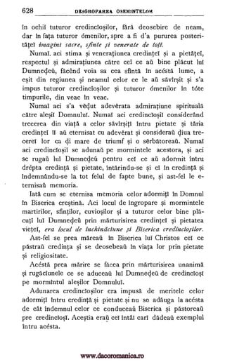 628 DESGROPAREA OSEMINTELOH
in ochii tuturor credinciosilor, fara deosebire de neam,
dar in fata tuturor omenilor, spre a fi d'a pururea posteri-
tate! irnagini sacre, s.finte js-i venerate de tog.
Numai, aci stima si veneratiunea credintei si a pietate!,
respectul si admiratiunea care cei ce an bine placut lul
Dumnedeti, fa'c'end voia sa cea sfinta in acesta lume, a
esit din regiunea si neamul celor ce le an savirsit si s'a
impus tuturor credinciosilor si tuturor omenilor in tote
timpurile, din veac in veac.
Numai aci s'a vedut adeverata admiratiune spirituala
catre alesii Domnului. Numai aci credinciosiT considerand
trecerea din viata a celor savirsiti intru pietate si taria
credintei IT an eternisat cu adeverat si considerati diva tre-
cerei for ca di mare de triumf si o serbatorean. Numai
aci credinciosii se adunan pe mormintele acestora, si aci
se rugail lui Dumnedeil pentru cei ce au adormit intru
drepta credinta si pietate, intarindu-se si eT in credinta si
indemnandu-se la tot felul de fapte bune, si ast-fel le e-
ternisan memoria.
Iata cum se eternisa memoria celor adormitl in Domnul
in Biserica cresting. Aci locul de ingropare si mormintele
martirilor, sfintilor, cuviosilor si a tuturor celor bine pia-
cut! lul Dumneden prin marturisirea credintei si pietatea
vieteT, era locul de inchindciune si Biserica credinciosilor.
Ast-fel se prea mareau in Biserica lul Christos ceT ce
pastran credinta si se deosebean in viata ]or prin pietate
si religiositate.
Acesta prea marire se facea prin marturisirea unanima
si rugaciunele ce se aducean Dumneden de credinciosT
pe mormintul alesilor Domnului.
Adunarea credinciosilor era impusa de meritele celor
adormiti intru credinta si pietate si nu se adauga la acesta
de cat indemnul celor ce conduceail Biserica si pastorean
pre credincTosT. Acestia eran ceT intal cari dadeaii exemplul
intru acesta.
lui
www.dacoromanica.ro
 