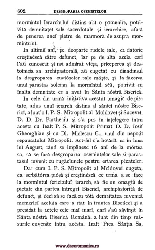 602, DESGRUPAREA OSEMINTELOR
mormintul Ierarchului distins nici o pomenire, potri-
vita demnitatei sale sacerdotale si ierarchice, afara
de punerea unel pietre de marmora de asupra nvor-
mintuluT.
In ultimii anf,' pe deoparte rudele sale, ca datorie
crestinesca care defunct, Tar pe de alta aceia cart
cunoscut si iau admirat vieta, priceperea si des -
toinicia sa archipastorala, au cugetat cu dinadinsul
la desgroparea cuvioselor sale moste, si la facerea
unui parastas solemn la mormintul seu, potrivit cu
inalta demnitate ce a avut in Santa nostra Biserica.
In cele din urma initiativa acestui omagiii de pie-
tate, adus unul ierarch distins al sante nostre Bise-
rid, a luat'o I. P. S. Mitropolit al Moldovei si Sucevel,
D. D. Dr. Partheniu si s'a pus in intelegere intru
acesta cu Inalt P. S. Mitropolit Primat D. D. Iosif
Gheorghian §i cu Dl. Miclescu C., unul din nepotii
repausatulul Mitropolit. Ast-fel s'a hotarit ca in luna
lul August, cand se implinesc 16 ani de la mOrtea
sa, sa se faca desgroparea osemintelor sale si paras-
tasul cuvenit cu rugaciunele pentru ertarea p6catelor.
Dar cum I. P. S. Mitropolit al Moldovei cugeta,
ca serbatorea piosa si crestinesca ce urma a se face
la mormintul fericitului ierarch, sa fie un ornagiii de
pietate din partea intregei Biserici, archipastorita de
defunct, si deci sa se faca cu tota demnitatea cuvenita
memoriei acelula care a stat in fruntea Bisericel si a
presidat la actele cele mai marl, cari s'ati savirsit in
Santa nOstra Biserica Romana, a luat din timp ma-
surile cuvenite intru acesta. Inalt Prea Santia Sa,
,
.,
l'aii
www.dacoromanica.ro
 