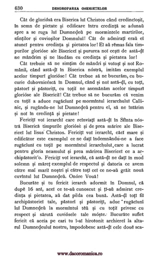 630 DESGROPAREA OSEMIETELOR
Cat de gloriosa era Biserica luT Christos and credincTo§il,
in semn de pietate §i edificare intru credinta se adunad
spre a se ruga luT Dumnecleil pe mormintele martirilor,
sfintilor §i cuvioOlor Domnului! Cat de admirat' eraii ei
atunci pentru credinta pietatea lor! ET ail remas fala tim-
purilor gloriOse ale Bisericel qi pururea noT ce§ti de asta-dl
ne mandrim si ne laudam cu credinta §i pietatea lor
Cat trebuie sa ne simtim de mandri qi voTo§i §i nol Ro-
mani', cand asta-dl in Biserica nostra, imitam exemplul
acelor timpurl gloriose ! Cat trebue sa ne bucuram, cu bu-
curie duhovnicesca in Domnul, cand qi nol asta-di, cu totT,
pastor' §i pastoriti, cu totiI ne asemanam acelor timpurl
gloriose ale Bisericin Cat trebue sa ne bucuram ca venim
cu totiT a aduce rugacIuni pe mormintul ierarchuluT Calli-
nic, si rugandu-ne lul Dumnedeil pentru el, sa ne intarim
qi noT In credinta pietate!
Fericiti vol ierarchi care reinviatI asta-di in Sfinta nos-
tra Biserica timpurile gloriose qi de prea marire ale Bise-
riceT luT lisus. Christos. Fericiti vol ierarchi, cacT mare §i
edificator este exemplul ce ne dati indemnandti-ne a face
rugacluni cu totiT pe mormintul ierarchuluT, care a lucrat
pentru gloria neamulul qi prea marirea Bisericel ce a ar-
chipastorit'o. Fericiti vol ierarchi, ca asta-di ne dati in mod
solemn §i maret exemplul de respectul Si datoria ce avem
catre mai maril no§tri §i catre totT cel ce grait noun
cuvintul luT Dumnedeu. OnOre Voila!
Bucurate qi tu fericit ierarch adormit In Domnul, ca
dupe 16 anT, acel ce cunoscut admirat cre-
dinta §i pietatea, au dat pilda cea buna. Asta-dl totT Iii
archipastoriel tale, pastor' qi pastoriti, aduc rugaciuni
luT Dumnecleil la mormintul teu qi cu totiT privesc cu
respect qi saruta cuviosele tale melqte. Bucurate suflet
fericit ca aceia pe can tu ' -al hirotonit archierel la alta-
rul Dumnecleulul nostru, impodobesc asta-c11 cele doue sca-
si
1
si
ne -au
to -au si ti-au
www.dacoromanica.ro
 