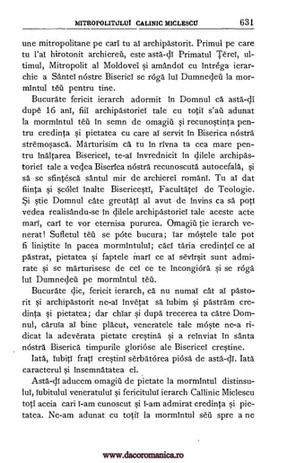 MITROPOLITULUT CALINIC MICLESCU 631
une mitropolitane pe carl tu al archipastorit. Primul pe care
tu l'aT hirotonit archiereil, este asta-di Primatul Terel, ul-
timul, Mitropolit al Moldovei si amandoT cu intrega ierar-
chie a SanteT nostre Biserici se raga luT Dumnedeil la mor-
mintul teii pentru tine.
Bucurate fericit ierarch adormit in Domnul ca asta-41
dupe 16 anT, fiii archipastorieT tale cu totiT adunat
la mormintul tell in semn de omagiti si recunostinta pen-
tru credinta si pietatea cu care aT servit in Biserica nostra
stremosasca. Marturisim ca tu In rivna ta cea mare pen-
tru Inaltarea BisericeT, te-aT Invrednicit in Vele archipas-
torieT tale a vedea Biserica nostra.' recunoscuta autocefala, si
sa se sfintesca santul mir de archierel romani. Tu aT dat
fiinta si scoleT Inalte BisericestT, FacultateT de Teologie.
Si stie Domnul cate greutatT al avut de Invins ca sa poti
vedea realisandu-se in dilele archipastoriel tale aceste acte
marl, carl te vor eternisa pururea. Omagiu tie ierarch ve-
nerat! Sufletul tell se pote bucura; Tar mostele tale pot
fi linistite in pacea mormintului; cacT taria credintel ce aT
pastrat, pietatea si faptele marl ce aT sevirsit sunt admi-
rate si se marturisesc de ceT ce te incongiora si se roga
lul Dumnedeil pe mormintul
Bucurate clic, fericit ierarch, ca nu numal cat al. pasto-
rit si archipastorit ne-al invetat sa Tubim si pastram cre-
dinta si pietatea; dar chiar si dupa trecerea ta catre Dom-
nul, caruTa aT bine placut, veneratele tale moste ne-a ri-
dicat la adeverata pietate cresting si a reinviat In santa
nOstra Biserica timpurile gloriose ale Bisericei crestine.
Iata, Tubiti fratT crestini serbatorea piosa de asta-c1I. Iata
caracterul si insemnatatea el.
Asta-dl aducem omagiu de pietate la mormintul distinsu-
Tubituldi veneratulul si fericituluT ierarch Callinic Miclescu
toti aceia cari T-am cunoscut si T-am admirat credinta si pie-
tatea. Ne-am adunat cu totiT la mormintul sell spre a ne
s'an
lul,
www.dacoromanica.ro
 