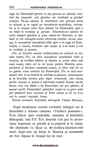 632 DESGROPAREA OSEMINTELOR
ruga lul Dumnecleil pentru el, asa precum se adunail cres-
tinii din timpurile cele gloriose ale credintei si pietate
crestine. Ne-am adunat la mormintul seri, precum aceia
se adunail si se rugail pe mormintele ierarchilor, cuviosi-
lor si al tuturor celor bine placuti lul Dumnecleil, spre a
ne intdri in credinta si pietate. Aducendu-ne aminte de
acele timpurl gloriose si prea marite ale Bisericel, si imi-
tand si nol exemplul acelor adeverati crestini, ne-am adu-
nat la mormintul ierarahulul lubit spre a ne ruga lul Dum-
nedeil, a venera, fericitele sale moste si a ne intdri si nob
in credinta si pietate.
Fie, ca fructele acestei serbdri pi6se sä rodesca in ini-
mile nostre. Fie, ca dela mormintul ierarchului lubit si
venerat, sa." Invetam lubirea si datoria ce avem catre mal
mari nostri, care cei ce ail lucrat pentru Biserica, pros-
peritatea si fericirea neamuiui nostru, si catre toti cei ce
ne graesc noun cuvintul lul Dumnecleil. Fie ca dela mor-
mintul sell se ne Intarim in credinta si pietatea stremosasca
si sd dovedim acestea prin fapte crestinesti, cad numai
ast-fel suntem si putem fi adeverati crestini. Numal ast-fel
facem voia cea sfinta a lui Dumnecleil aci pre pamint, si
numai ast-fel Dumnecleul parintilor nostri se va prea mari
pre pamintul bine cuvintat al Tend nostre si El va fi cu
nob in veacul veacului. Amin.
Eterna memoria fericitului mitropolit Calinic Miclescu.
Dupa terminarea acestei cuvintari, intregul cor al
Ierarchilor a intonat cantarea «VecInica pomenire ).
ridicat apoi venerabile oseminte al fericitului
Mitropolit, toti P.P. S.S. Ierarchi s'ati pus in proce-
siune impreuna cu preotif §i cu poporul §i in cantA.-
rile obicinuite s'a facut cu ele ocolirea bisericel celei
marl, dupa care au intrat in Biserica §i osemintele
ail fost depuse in loca§ul for de veci.
S'aii
www.dacoromanica.ro
 