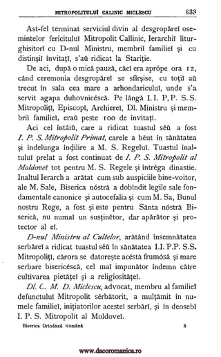 MITROPOLITULUI CALINIC MICLESCU 633
Ast-fel terminat serviciul divin al desgroparel ose-
mintelor fericitului Mitropolit Callinic, Ierarchii litur-
ghisitori cu D-nul Ministru, membrii familiei si cu
distinsii invitati, ridicat la Staritie.
De aci, dupa o mica pauza, cad' era aprOpe ora I 2,
cand ceremonia desgroparei se sfirsise, cu tocii au
trecut in sala cea mare a arhondaricului, unde s'a
servit agapa duhovnicesca. Pe langa I. I. P, P. S. S.
Mitropoliti, Episcopi, Archierei, Dl. Ministru si mem-
brii familiei, erail peste I oo de invitati.
Aci cel inta.ia, care a ridicat tuastul sea a fost
I. P. S. Mitrofiolit Primal, carele a beut in sanatatea
si indelunga inclilire a M. S. Regelui. Tuastul inal-
tului prelat a fost continuat de I. P. S. Mitroiholit al
Moldovei- tot pentru M. S. Regele si intrega dinastie.
Inaltul Ierarch a aratat cum sub auspiciile bine-voitor,
ale M. Sale, Biserica nOstra a dobindit legile sale fon-
damentale canonice si autocefalia si cum M. Sa, Bunul
nostru Rege, a fost si este pentru Santa nOstra Bi-
serica, nu numai un sustinetor, dar aparator si pro-
tector al ei.
D-nul Ministru al Cultelor, aratand insemnatatea
serbarei a ridicat tuastul sal in sanatatea I.I. P.P. S.S.
Mitropoliti, carora se datoreste acesta frumOsa si mare
serbare bisericesca, cel mai impunator indemn care
cultivarea pietatei si a religiositatei.
Dl. C. M D. Miclescu, advocat, membru al familiei
defunctului Mitropolit serbatorit, a multamit in nu-
mele familiei, initiatorilor acestel serbari, si in deosebi
I. P. S. Mitropolit al Moldovei.
Biserica Ortodox6, Nonakrui
sail
B
www.dacoromanica.ro
 