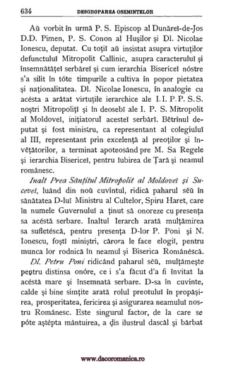 634 DESGROPAREA OSEMINTELOR
Au vorbit in urma P. S. Episcop al Dunarei-de-Jos
D.D. Pimen, P. S. Conon al Husilor si Dl. Nicolae
Ionescu, deputat. Cu totii ail insistat asupra virtutilor
defunctului Mitropolit Callinic, asupra caracterulti si
insemnatatei serbarei si cum ierarchia Bisericel nostre
s'a silit in tote timpurile a cultiva in popor pietatea
si nationalitatea. Dl. Nicolae Ionescu, in analogie cu
acesta a aratat virtutile ierarchice ale I. I. P. P. S. S.
nostri Mitropoliti si in deosebi ale I. P. S. Mitropolit
al Moldovei, initiatorul acestei serbari. Betrinul de-
putat si fost ministru, ca representant al colegiului
al III, representant prin excelentt al preotilor si in-
vetatorilor, a terminat apoteosand pre M. Sa Regele
si ierarchia Bisericei, pentru lubirea de Tart si neamul
romanesc.
Malt Prea Santitul Mitro.Aolit al Mola'ovei ,si Su-
cevei, luand din not cuvintul, ridica paharul sell in
sanatatea D-lui Ministru al Cultelor, Spiru Haret, care
in numele Guvernului a tinut sa onoreze cu presenta
sa acesta serbare. Inaltul Ierarch arata multamirea
sa sufletesct, pentru presenta D-lor P. Poni si N.
Ionescu, fosti ministri, carora le face elogii, pentru
munca for rodnict in neamul si Biserica Romanesca.
Dl. Petru Poni ridicand paharul sal, multameste
pentru distinsa onOre, ce i s'a facut d'a fi invitat la
acesta mare si insemnatt serbare. D-sa in cuvinte,
calde si bine simtite arata rolul preotului in propasi-
rea, prosperitatea, fericirea si asigurarea neamului nos-
tru Romanesc. Este singurul factor, de la care se
pOte astepta mantuirea, a clis ilustrul dascal si barbat
www.dacoromanica.ro
 
