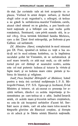 MITROPOLITEILLTi CALINIC MICLESCU 635
de stat. Jar cuvintele sale ail fost acoperite cu a-
plause. Vorbind in urma despre serbare, si facend
elogii celor ce au organisat'o, a adaogat, ca trebue
a ne gandi la serbatorirea marelul Veniamin, carele,
atunci cand nimeni nu se gandea, a pus basele cul-
turel nationale si a infiintat cea mai veche scOla
romanesca, Seminarul, care porta numele sell, in a-
nul 1803. D-sa termina felicitand familia Miclescu,
care a dat Tarel doui mitropoliti, pe Sofronie si pre
Callinic cel serbatorit.
Dl. Ministru Hard, complecteza in mod minunat
pre Dl. Poni, spunend ca trebue cu totii a lua as-
aci in mod solemn hotarirea, ca la implinirea
secululul scOlei lul Veniamin, sä se serbatoresca si
acel mare ierarch; cu atat mai mult, cu cat serba-
torind pre cei distinsi al neamului nostru, acesta
este cel mai puternic indemn al tuturor la virtute si
fapte marl, si un indemn mare catre pietate si iu-
birea de biserica si religiune.
Inalt Prea Santitul MitroAolit al Moldovei, luand
pentru a treia Ora cuvintul multameste I. P. S. Mi-
tropolit Primat, P.P. S.S. Episcopi si Archierel, D-lui
Ministru si tuturor, ca au onorat cu presenta for a-
cesta serbare, dandu-I cu acesta importanta si in-
semnatatea pe care trebue sa o alba. Inaltul Ierarch
arata, ca acesta mare si frumosa serbare cre-stinesca,
nu este de cat inceputul serbarilor d'acest fel. Ser-
bari sacre si sante, cars ail adus mare folos moral in
timpurile gloriOse ale Bisericei crestine, si doreste
ca sa", aduca si in Santa nOstra Biserica nationals.
ta-cli
www.dacoromanica.ro
 