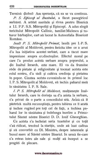 636 DESGROPAREA OSEMINTELOR
Terming qicend: Am speranta, ca ea se va continua.
P. S. Efiiscofi al Buzeului, a facut panegiricul
serbarei. A aratat meritele si rivna pentru Biserica
a I.I. P.P. S.S. Mitropoliti si Episcopi. A adus elogil
tericitului Mitropolit Callinic, families Miclescu si tu-
turor barbatilor, cart au lucrat la Autocefalia Bisericei
Romane.
Ina lt P. S. Mitrofiolit Primal; lauda pre I.-P. S.
Mitropolit al Moldovei, pentru fericita idee ce a avut
d'a lua initiativa acestei serbari, care a facut mare
impresiune asupra cr:Ainciosilor. Efectul moral pe
care l'a produs acesta serbare asupra poporului, a
ells Inaltul Ierarch, este mare. El va da frumose
rode de pietate si religiositate si tocmai acesta este
rolul nostru, d'a sadi si cultiva credinta si pietatea
in popor. Cinstea acesta cuvenindu-se in primul loc
I. P. S. Mitropolit al Moldovei, eu inchin paharul meu
in sanatatea I. P. S. Sale.
I. P. S. Mitrofiolit al Moldova, multameste Inal-
tului Ierarch, care in dorinta sa d'a asista la serbare,
s'a privat de o parte a concediului seu. Ara. ta ca ii
pastreza multa recunostinta, pentru iubirea ce II arata
si inchee rugand pre top cei de fata, a inchina pa-
harul for in sanatatea si indelunga inzelire a Prima-
tului Santei nostre Biserici D. D. losif Gheorghian.
Cu acesta s'a incheiat seria tuastelor si cu totil
ridicat, trecend la staritie, unde au luat cafeua
au convorbit cu Dl. Ministru, despre interesele si
bunul mers al Santei nOstre Biserici. In urma fie-care
s'a retras intru ale sale si multi au inceput a se
pregati de plecare.
s'at
si
www.dacoromanica.ro
 