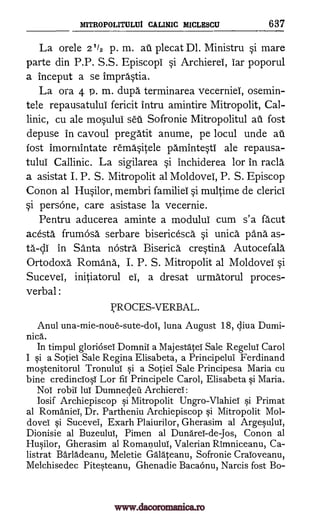 MITROPOLITULUi CALIMIC MICLESCU 637
La orele 21/2 p. m. au plecat Dl. Ministru si mare
parte din P.P. S.S. Episcopi si Archierel, iar poporul
a inceput a se impra.'stia.
La ora 4 p. m. dupa terminarea vecerniel, osemin-
tele repausatului fericit intru amintire Mitropolit, Cal-
linic, cu ale mosului seti. Sofronie Mitropolitul au fost
depuse in cavoul pregatit anume, pe locul unde au
fost imormintate remasitele pamintesti ale repausa-
tului Callinic. La sigilarea si inchiderea for in racla
a asistat I. P. S. Mitropolit al Moldovei, P. S. Episcop
Conon al Husilor, membri familiel si multime de clerici
persOne, care asistase la vecernie.
Pentru aducerea aminte a modului cum s'a facut
acesta frumOsa serbare bisericesca si unica pang as-
ta-cli in Santa nOstra. Biserica cresting Autocefala
Ortodoxa Romana, I. P. S. Mitropolit al Moldovei si
Sucevei, initiatorul ei, a dresat urmatorul proces-
verbal :
PROCES- VERBAL.
Anul una-mie-noue-sute-doi, Luna August 18, diva Dumi-
nica.
In timpul gloriOsel DomniT a MajestateT Sale Regelul Carol
I si a Sociel Sale Regina Elisabeta, a Principelui Ferdinand
mostenitorul TronuluT si a Sociel Sale Principesa Maria cu
bine credinciosT Lor fiT Principele Carol, Elisabeta si Maria.
NoT robil lul Dumnedeil Archierel:
losif Archiepiscop si Mitropolit Ungro-VlahieT si Primat
al RomanieT, Dr. Partheniu Archiepiscop si Mitropolit Mol-
dovei si Sucevei, Exarh Plaiurilor, Gherasim al Argesului,
Dionisie al Buzeulul, Pimen al DunareT-de-Jos, Conon al
Husilor, Gherasim al RomanuluT, Valerian Rimniceanu, Ca-
listrat Baradeanu, Meletie Gralateanu, Sofronie CraToveanu,
Melchisedec Pitesteanu, Ghenadie Bacaonu, Narcis fost Bo-
si
www.dacoromanica.ro
 