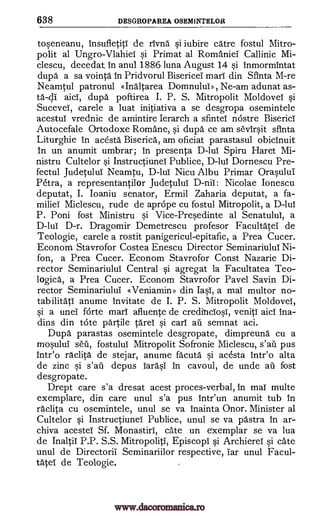 638 DESGROPAREA OSEMINTELOR
toseneanu, insufletitl de rivnd si iubire catre fostul Mitro-
polit al Ungro-Vlahiei si Primat al Romaniel Callinic Mi-
clescu, decedat, in anul 1886 luna August 14 si inmormintat
dupa a sa vointa in Pridvorul Bisericel marl din Sfinta M-re
Neamtul patronul «Indltarea Domnului», Ne-am adunat as-
td-di dupd poftirea I. P. S. Mitropolit Moldovei si
Sucevel, carele a luat initiativa a se desgropa osemintele
acestuT vrednic de amintire Ierarch a sfintel nOstre Biserici
Autocefale Ortodoxe Romane, si dupa ce am sevirsit sfinta
Liturghie in acesta Biserica, am oficiat parastasul obicinuit
in un anumit umbrar; in presenta D-lui Spiru Haret Mi-
nistru Cultelor si InstructiuneT Publice, D-lui Dornescu Pre-
fectul Judetului Neamtu, D-lui Nicu Albu Primar Orasului
Petra, a representantilor Judetului D -nil: Nicolae lonescu
deputat, I. Ioaniu senator, Ermil Zaharia deputat, a fa-
miliei Miclescu, rude de aprOpe cu fostul Mitropolit, a D-lui
P. Poni fost Ministru si Vice-Presedinte al Senatulul, a
D -lul D-r. Dragomir Demetrescu profesor Facultatei de
Teologie, carele a rostit panigericul-epitafic, a Prea Cucer.
Econom Stavrofor Costea Enescu Director Seminariului Ni-
fon, a Prea Cucer. Econom Stavrofor Const Nazarie Di-
rector Seminariului Central si agregat la Facultatea Teo -
logica, a Prea Cucer. Econom Stavrofor Pavel Savin Di-
rector Seminariului «Veniamirp> din Iasi, a mai multor no-
tab ilitati anume invitate de I. P. S. Mitropolit Moldovei,
si a unei forte marl afluente de credinciosi, veniti aid Ina-
dins din tote pal-tile tares si earl au semnat aci.
Duper parastas osemintele desgropate, dimpreund cu a
mosulul seu, fostulul Mitropolit Sofronie Miclescu, s'ail pus
intr'o raclita de stejar, anume facutd si acesta intr'o alta
de zinc si depus Iarasi in cavoul, de unde au fost
desgropate.
Drept care s'a dresat acest proces-verbal, in mai multe
exemplare, din care unul s'a pus intr'un anumit tub in
raclita cu osemintele, unul se va inainta Onor. Minister al
Cultelor si Instructiunei Publice, unul se va pastra in ar-
chiva acestel Sf. Monastiri, Cate un exemplar se va lua
de Inaltii P.P. S.S. Mitropoliti, Episcopi si Archierel si Cate
unul de Directoril Seminariilor respective, Tar unul Facul-
tate de Teologie.
aid,
s'afi
www.dacoromanica.ro
 