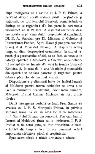 MITROPOLITULUI CALINIC MICLESCU 603
dupa intelegerea ce a avut'o cu I. P. S. Primat, a
prevenit despre acesta serbare piosa, cre§tinesca. §i
nationals, pe toti ierarchii Bisericel, comunicandu-le
dorinta sa §i rugandu -i d'a lua parte la ceremonia
bisericesca ce se va face. A in§tiintat asemenea des-
pre acesta Si pe venerabilul pre§edinte al consiliului,
Dl. D. A. Sturdza, pre Dl. Ministru al Cultelor §i
Instructiunei Pub lice, Spiru Haret §i pre prea cuviosul
Staret al sf. Monastiri Neamtu. A dispus in acela§
timp, ca cliva desgroparei osemintelor fericitulul ie-
rarch §i a parastasului oficial, sa se faca cunoscuta in
intrega eparchie a Moldovei §i SuceveI, unde defunc-
tul archipastorise, inainte d'a veni in fruntea Bisericel
Romane, §i, in acea cii, in tote bisericile §i monastirile
din eparchie sä se faca parastas §i rugaciunI pentru
ertarea pecatelor defunctului ierarch.
Dispositiunele preliminarii luate de Inaltul Ierarch
al Moldovei pentru marea serbatOre ce urma a se
face la mormintul decedatului, fericit intru amintire,
Mitropolit Primat Callinic Miclescu ail fost urma-
torele :
Dupa intelegerea verbala ce Inalt Prea Santia Sa
avusese cu I. P. S. Mitropolit Primat, in privinta
serbareI, urma ca ea sä alba loc dupa intOrcerea
I. P. Santitului Primat din concediii. Dar cum Inaltul
Ierarch al MoldoveI, tinea ca la intOrcerea I. P. S.
Primat sa fie totul gata, §i tote dispositiunile luate,
a hotarit din timp a face tuturor cunoscut acesta
importanta serbatore pinsa §i cre§tinesca.
Spre acest sfir§it a trimis urmatorele adrese:
www.dacoromanica.ro
 