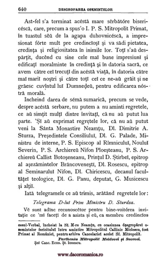 640 DESGROPAREA OSECMINTELOR
Ast-fel s'a terminat acesta mare serbatore biseri-
cesca, care, precum a spus'o I. P. S. Mitropolit Primat,
in tuastul sea de la agapa duhovnicesca, a impre-
sionat fOrte mult pre credinciosi si va sadi pietatea,
credinta si religiositatea in inimile lor. Toti s'ail des-
partit, ducend cu sine cele mai bune impresiuni si
edificati moralminte in credinta si in datoria sacra, ce
avem catre cel trecuti din acesta viata, in datoria care
mai marii nostri si Care tots cel ce graft sf ne
graesc cuvintul lui Dumnecleti, pentru edificarea nos-
tra morala.
Incheind darea de sema sumarica, precum se vede,
despre acesta serbare, nu putem a nu aminti regretele,
ce as simtit multi dintre invitati, ca nu as putut lua
parte. 'Si as exprimat regrtele lor, ca nu as putut
veni la Santa Monastire Neamtu, Dl. Dimitrie A.
Sturza, Presedintele Consiliului, Dl. G. Palade, Mi-
nistru de interne, P. S. Episcop al Rimnicului, Noulul
Severin, P. S. Archiereu Nifon Ploesteanu, P. S. Ar-
chiereil Callist Botoseneanu, Printul D. Stirbei, epitrop
al asezamintelor Brancovenesti, Dl. Rosescu, epitrop
al Seminarului Nifon, Dl. Chiricescu, decanul facul-
tate' teologice, Dl. G. Panu, deputat, G. Musicescu
si altil.
Tata telegramele ce aft trimis, aratand regretele lor :
Telegrama D-lui Prim Ministru D. Sturdza.
Ve sunt adinc recunoscetor pentru bine-voitorea invi-
tatie ce 'ml facets de a asista ca membru credinclos
semi-Verbal, Incheiat la Sf. M-re Neamtn, on ocasiunea desgroparei o-
semintelor ferieitulul intru amintire Mitropolitul Callinie Miclesen, fost
Primat al Romaniel, pentrti arhiva Cancelariel acelel Sf. Mitiopolil.
Partheniu Mitropolit Moklovei 0 Sueevei.
§ef Canc. Econ. §t. Ionescu.
si eu,
ne-at
www.dacoromanica.ro
 