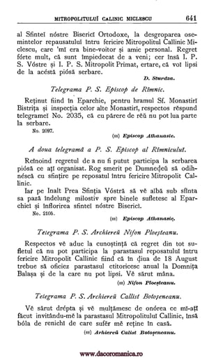 MITROPOLITULUI CALINIC MICLESCU 641
al Sfintei nostre Biserici Ortodoxe, la desgroparea ose-
mintelor repausatului intru fericire Mitropolitul Callinic Mi-
clescu, care era bine-voitor si amic personal. Regret
forte mult, ca sunt impiedecat de a veni; cer insa I. P.
S. VOstre si I. P. S. Mitropolit Primat, ertare, ca vol lipsi
de la acesta picisa serbare.
D. Sturdza.
Telegrama P. S. Episcop de Rimnic.
Retinut fiind In Eparchie, pentru hramul Sf. Monastiri
Bistrita si inspectia celor alte Monastiri, respectos respund
telegrameT No. 2035, ca cu parere de reil nu pot lua parte
la serbare.
No. 2097.
(ss) Episcop Athanasie.
A doua telegram& a P. S. Episcop al Rimnicului.
Reinoind regretul de a nu fi putut participa la serbarea
piosa ce atI organisat. Rog smerit pe Dumnedeu sa odih-
nesca cu sfintire pe reposatul intru fericire Mitropolit Cal-
linic.
Jar pe Inalt Prea Sfintia VOstra sa ye alba sub sfinta
sa paza indelung milostiv spre binele sufletesc al Epar-
chiei si inflorirea sfintei nOstre Biserici.
No. 2105.
(ss) Episcop Athanasi4.
Telegrama P. S. Archiereii Nifon Ploercteanu.
Respectos ye aduc la cunostinta ca regret din tot su-
fletul ca nu pot participa la parastasul reposatulul intru
fericire Mitropolit Callinic fiind ca in qiva de 18 August
trebue sa oficiez parastasul ctitoricesc anual la Domnita
Balasa si de la care nu pot lipsi. Ve sarut mana.
(ss) Nifon Ploefteanu.
Telegrama P. S. Archiereg Callist Botorceneanu.
Ve sarut drepta si ye multamesc de onorea ce ml -a1
facut invitandu-me la parastasul Mitropolitulul Callinic, insa
bola de renichi de care sufer me retine in casa.
(ss) Arktereii Calist Botoseneanu.
'ml
www.dacoromanica.ro
 