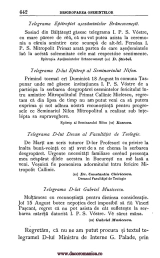 642 DESGROPAREA OSEMINTELOR
7elegrama Epitropiei arrezamintelor Brdncoveneiii'.
Sosind din BA ltatWi gasesc telegrama I. P. S. Vostre,
cu mare parere de red, ca nu vol putea asista la ceremo-
nia a caruia amintire este scumpa de alt-fel. Persona I.
P. S. Mitropolit Primat arata partea de care arclemintele
fad la acesta solemnitate cele mal respectose sentimente.
Epitropia A eclemintelor BrAncovene0 (ss) D. .5'tirbei.
7elegrama D-lui Epitrop al Seminariului Nifon.
Primind tocmai erl Duminica 18 August in comuna Tas-
punar unde me gasesc invitatiunea I. P. S. Vostre de a
participa la serbarea desgroparei osemintelor fericitulul in-
tru amintire Mitropolitulul Primat Callinic Miclescu, regre-
tam ca din lipsa de timp nu am putut veni ca sa putem
exprima noT adinca nostra recum4tinta pentru progre-
sele ce Seminariul Nifon Mitropolitul a realisat sub 'late-
lepta sa supraveghere.
Epitrop al Seminarulul Nifon (ss) Rosescu.
Telegrama D-lui Decan al Facultdiei de Teologie.
De Marti am scris tuturor D-lor Profesorl cu privire la
inalta bung-vointa ce atl avut de a ne chema la serbarea
desgroparel. Urgente necesitati familiare cerend presenta
mea neaparat dilele acestea in BucurWi nu me lasa a
veni. Venica fie pomenirea adormitului intru fericire Mi-
tropolit Callinic.
(ss) Dr. Constantin Chiricescu.
Decanul FacuItatel de Teologie
7elegrama D-lui Gabriel Musicescu.
Multamesc cu recunotinta pentru distinsa consideratie.
JoT 15 August botez nepotica decT imposibil sa fiu Vinerl
Pacani, regret ea nu pot asista de cat sufletete la ser-
barea mareta datorita I. P. S. Vostre. Ve sarut mana.
(ss) Gabriel Musicescu.
Regretam, ea nu ne am putut procura Si textul te-
legramel D-lui Ministru de Interne G. Palade, prin
§i
www.dacoromanica.ro
 