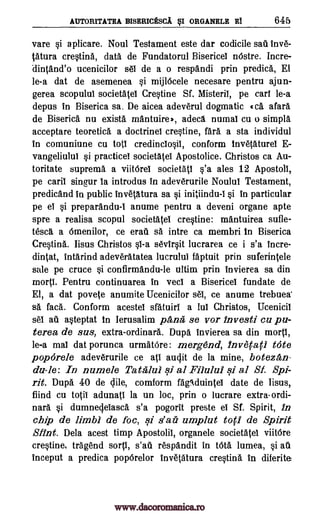 AUTORITATEA BISERICESCA st ORGANELE El 645
vare si a plicare. Noul Testament este dar codicile sag Inv&
tatura crestina, data de Fundatorul Bisericel nOstre. Incre-
dintand'o ucenicilor sel de a o respandi prin predica, El
le-a dat de asemenea si mijlOcele necesare pentru ajun-
gerea scopulul societatel Crestine Sf. Misteril, pe cart le-a
depus in Biserica sa. De aicea adeverul dogmatic (ca afara
de Biserica nu exists mantuirea, adeca numal cu o simpla
acceptare teoretica a doctrine! crestine, fail a sta individul
in comuniune cu tots credinclosil, conform Invetaturel E-
vangeliului si practice! societatel Apostolice. Christos ca Au-
toritate suprema a viitOrel societatl s'a ales 12 Apostoll,
pe card singur la introdus in adeverurile Noulul Testament,
predicand in public Invetatura sa si initiindu-I si in particular
pe el si preparandu-I anume pentru a deveni organe apte
spre a realisa scopul societatel crestine: mantuirea sufle-
tesca a Omenilor, ce erail sa intre ca membri In Biserica
Crestina. Iisus Christos si-a sevirsit lucrarea ce i s'a incre-
dintat, intarind adeveratatea lucrulul faptuit prin suferintele
sale pe truce si confirmandu-le ultim prin invierea sa din
molt Pentru continuarea in vec! a Bisericel fundate de
El, a dat povete anumite Ucenicilor sel, ce anume trebuea
sa faca.'. Conform acestel sfatuiri a Jul Christos, Ucenicil
se! au asteptat in Ierusalim pAna se vor invest' cu pu-
terea de sus, extra-ordinara. Dupa invierea sa din mortl,
le-a mal dat porunca urmatOre: mergend, Inveca(1 tote
pop6rele adeverurile ce ati audit de la mine, boteza,n-
du-le: In numele Tatalui ..i. al Filului si al SI Spi-
rit. Dupa 40 de Vile, comform fagAduintel date de lisus,
fiind cu totii adunati la un loc, prin o lucrare extra-ordi-
nara si dumneVelasca s'a pogorit preste el Sf. Spirit, in
chip de limbi de foc, si s'aii umplut tot' de Spirit
Stint. Dela acest timp Apostolii, organele societatel viitOre
crestine, tragend sort!, s'ait respandit in tOta lumea, si au
inceput a predica popOrelor invetatura crestina in diferite
www.dacoromanica.ro
 