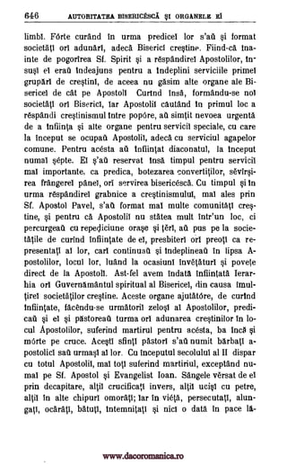 646 AUTORITATEA BISERICESCA. §I ORGANELE El
limbl. FOrte curand in urma predicei lor s'ad si format
societati orl adunari, adeca Bisericl crestine. Fiind-ca Ina-
inte de pogorirea Sf. Spirit si a respandirel Apostolilor, In-
susi el ere] Indeajuns pentru a indeplini serviciile primel
gruparl de crestini, de aceea nu gasim alte organe ale Bi-
sericel de cat pe Apostoll Curtnd brisk formandu-se nol
societati orb Biserici, bar Apostolii cautand In primul loc a
respandi crestinismul intre popOre, au simtit nevoea urgenta
de a Id IMO. si alte organe pentru servicil speciale, cu care
la tnceput se ocupau Apostolil, adeca cu serviciul agapelor
comune. Pentru acesta ad tnfiintat diaconatul, la inceput
numal septe. EI s'ati reservat insa timpul pentru servicil
mal importante, ca predica, botezarea convertitilor, sevirsi-
rea frangerel panel, orb servirea bisericesca. Cu timpul si In
urma respandirel grabnice a crestinismului, mal ales prin
Sf. Apostol Pavel, s'au format mal multe comunitatl cres-
tine, si pentru ca. Apostolil nu statea mult intr'un loc, ci
percurgeau cu repejiciune orase si tart, au pus pe la socie-
tatile de curind infiintate de el, presbiteri orb preoti ca re-
presentati al lor, cart continuatl si IndeplineaU in lipsa A-
postolilor, locul lor, luand la ocasiuni invetaturl si povete
direct de la Apostoll. Ast-fel avem indata infiintata Ierar-
Ilia orb Guvernamantul spiritual al Bisericel, din causa imul-
tirei societatilor crestine. Aceste organe ajutatOre, de curind
infiintate, facendu-se urmatoril zelosl al Apostolilor, predi-
eel si el si pastoreau turma orb adunarea crestinilor in lo-
cul Apostolilor, suferind martirul pentru acesta, ba Inca si
mOrte pe truce. Acesti sfintI pastorl s'ad numit barbati a-
postolici sail urmasl al lor. Cu inceputul secolulul al II dispar
cu totul Apostolii, mab tots suferind martiriul, exceptand nu-
mal pe Sf. Apostol si Evangelist Joan. Sangele versat de el
prin decapitare, altil crucificati invers, altil ucisi cu petre,
altil In alte chipurl omorati; car in vieta, persecutati, alun-
gati, ocarati, batuti, tntemnitati si nici o data in pace la-
www.dacoromanica.ro
 